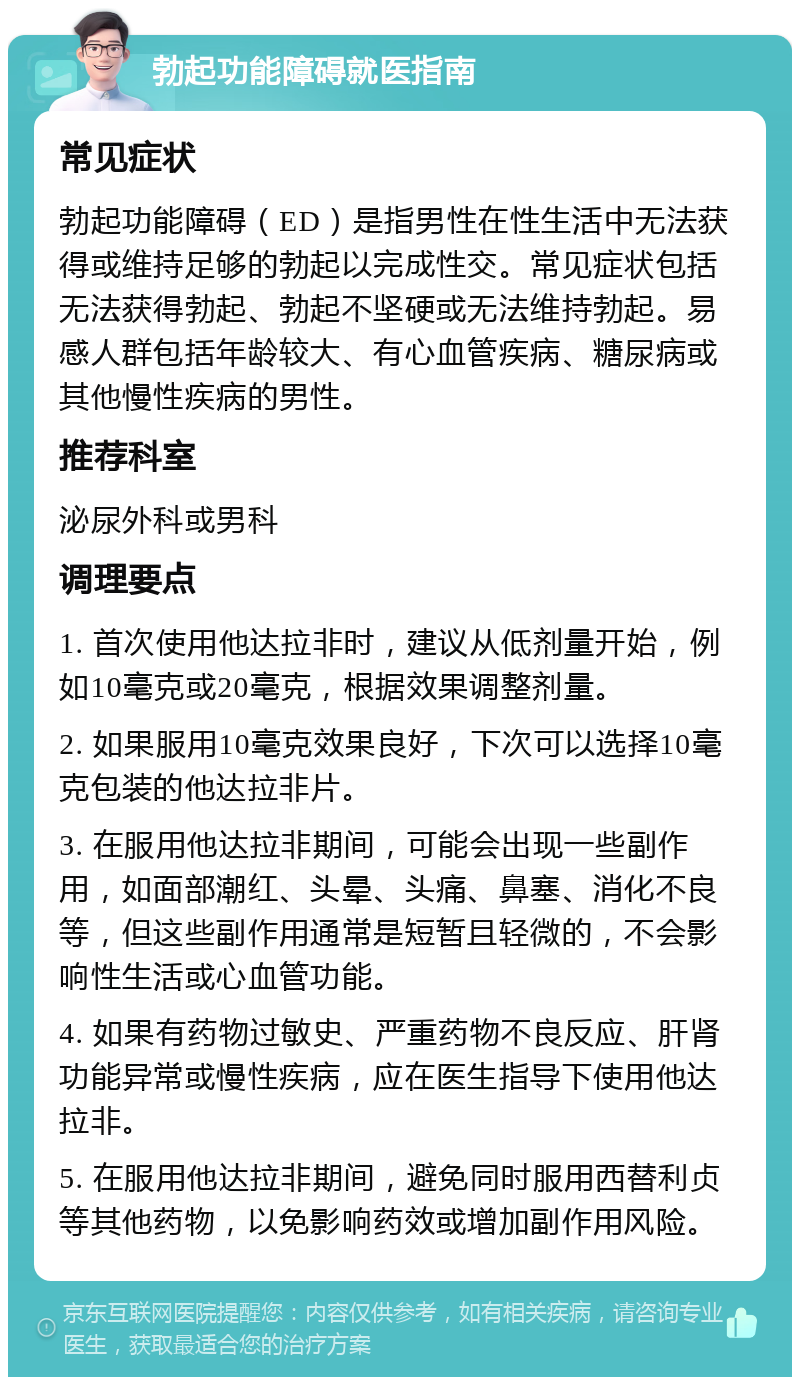 勃起功能障碍就医指南 常见症状 勃起功能障碍（ED）是指男性在性生活中无法获得或维持足够的勃起以完成性交。常见症状包括无法获得勃起、勃起不坚硬或无法维持勃起。易感人群包括年龄较大、有心血管疾病、糖尿病或其他慢性疾病的男性。 推荐科室 泌尿外科或男科 调理要点 1. 首次使用他达拉非时，建议从低剂量开始，例如10毫克或20毫克，根据效果调整剂量。 2. 如果服用10毫克效果良好，下次可以选择10毫克包装的他达拉非片。 3. 在服用他达拉非期间，可能会出现一些副作用，如面部潮红、头晕、头痛、鼻塞、消化不良等，但这些副作用通常是短暂且轻微的，不会影响性生活或心血管功能。 4. 如果有药物过敏史、严重药物不良反应、肝肾功能异常或慢性疾病，应在医生指导下使用他达拉非。 5. 在服用他达拉非期间，避免同时服用西替利贞等其他药物，以免影响药效或增加副作用风险。