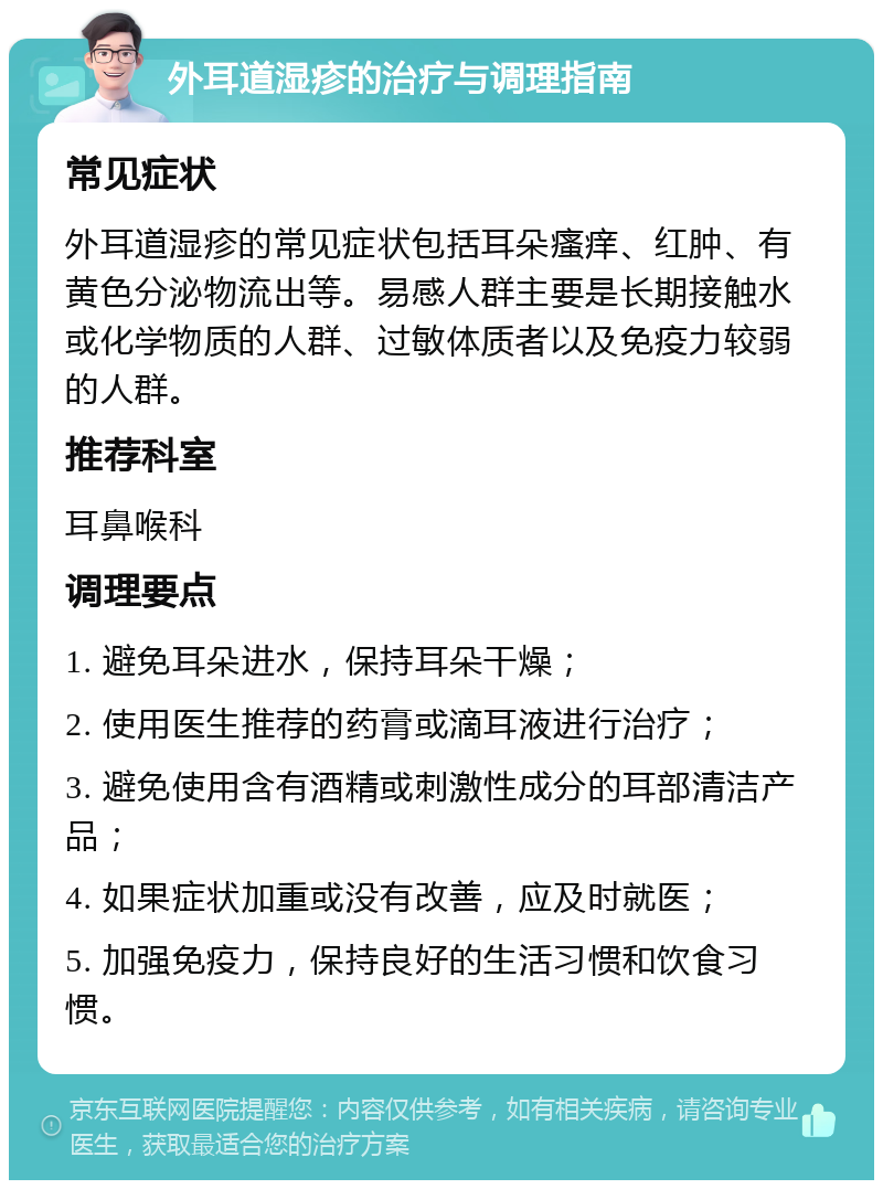 外耳道湿疹的治疗与调理指南 常见症状 外耳道湿疹的常见症状包括耳朵瘙痒、红肿、有黄色分泌物流出等。易感人群主要是长期接触水或化学物质的人群、过敏体质者以及免疫力较弱的人群。 推荐科室 耳鼻喉科 调理要点 1. 避免耳朵进水，保持耳朵干燥； 2. 使用医生推荐的药膏或滴耳液进行治疗； 3. 避免使用含有酒精或刺激性成分的耳部清洁产品； 4. 如果症状加重或没有改善，应及时就医； 5. 加强免疫力，保持良好的生活习惯和饮食习惯。