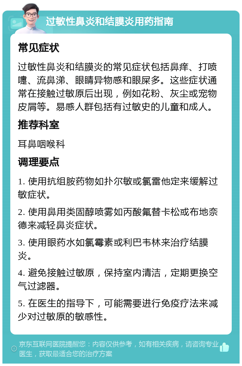 过敏性鼻炎和结膜炎用药指南 常见症状 过敏性鼻炎和结膜炎的常见症状包括鼻痒、打喷嚏、流鼻涕、眼睛异物感和眼屎多。这些症状通常在接触过敏原后出现，例如花粉、灰尘或宠物皮屑等。易感人群包括有过敏史的儿童和成人。 推荐科室 耳鼻咽喉科 调理要点 1. 使用抗组胺药物如扑尔敏或氯雷他定来缓解过敏症状。 2. 使用鼻用类固醇喷雾如丙酸氟替卡松或布地奈德来减轻鼻炎症状。 3. 使用眼药水如氯霉素或利巴韦林来治疗结膜炎。 4. 避免接触过敏原，保持室内清洁，定期更换空气过滤器。 5. 在医生的指导下，可能需要进行免疫疗法来减少对过敏原的敏感性。