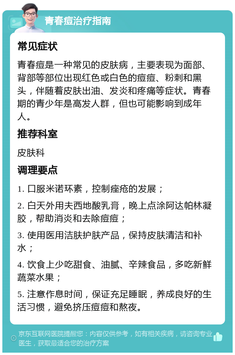 青春痘治疗指南 常见症状 青春痘是一种常见的皮肤病，主要表现为面部、背部等部位出现红色或白色的痘痘、粉刺和黑头，伴随着皮肤出油、发炎和疼痛等症状。青春期的青少年是高发人群，但也可能影响到成年人。 推荐科室 皮肤科 调理要点 1. 口服米诺环素，控制痤疮的发展； 2. 白天外用夫西地酸乳膏，晚上点涂阿达帕林凝胶，帮助消炎和去除痘痘； 3. 使用医用洁肤护肤产品，保持皮肤清洁和补水； 4. 饮食上少吃甜食、油腻、辛辣食品，多吃新鲜蔬菜水果； 5. 注意作息时间，保证充足睡眠，养成良好的生活习惯，避免挤压痘痘和熬夜。