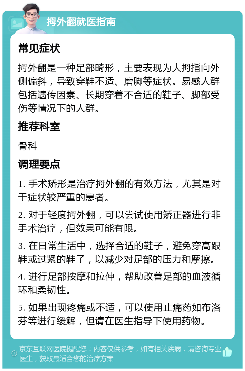 拇外翻就医指南 常见症状 拇外翻是一种足部畸形，主要表现为大拇指向外侧偏斜，导致穿鞋不适、磨脚等症状。易感人群包括遗传因素、长期穿着不合适的鞋子、脚部受伤等情况下的人群。 推荐科室 骨科 调理要点 1. 手术矫形是治疗拇外翻的有效方法，尤其是对于症状较严重的患者。 2. 对于轻度拇外翻，可以尝试使用矫正器进行非手术治疗，但效果可能有限。 3. 在日常生活中，选择合适的鞋子，避免穿高跟鞋或过紧的鞋子，以减少对足部的压力和摩擦。 4. 进行足部按摩和拉伸，帮助改善足部的血液循环和柔韧性。 5. 如果出现疼痛或不适，可以使用止痛药如布洛芬等进行缓解，但请在医生指导下使用药物。