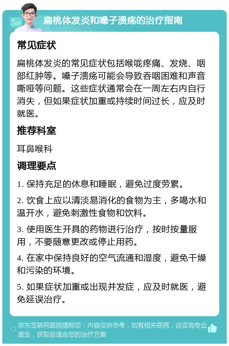 扁桃体发炎和嗓子溃疡的治疗指南 常见症状 扁桃体发炎的常见症状包括喉咙疼痛、发烧、咽部红肿等。嗓子溃疡可能会导致吞咽困难和声音嘶哑等问题。这些症状通常会在一周左右内自行消失，但如果症状加重或持续时间过长，应及时就医。 推荐科室 耳鼻喉科 调理要点 1. 保持充足的休息和睡眠，避免过度劳累。 2. 饮食上应以清淡易消化的食物为主，多喝水和温开水，避免刺激性食物和饮料。 3. 使用医生开具的药物进行治疗，按时按量服用，不要随意更改或停止用药。 4. 在家中保持良好的空气流通和湿度，避免干燥和污染的环境。 5. 如果症状加重或出现并发症，应及时就医，避免延误治疗。