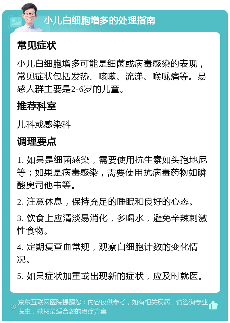 小儿白细胞增多的处理指南 常见症状 小儿白细胞增多可能是细菌或病毒感染的表现，常见症状包括发热、咳嗽、流涕、喉咙痛等。易感人群主要是2-6岁的儿童。 推荐科室 儿科或感染科 调理要点 1. 如果是细菌感染，需要使用抗生素如头孢地尼等；如果是病毒感染，需要使用抗病毒药物如磷酸奥司他韦等。 2. 注意休息，保持充足的睡眠和良好的心态。 3. 饮食上应清淡易消化，多喝水，避免辛辣刺激性食物。 4. 定期复查血常规，观察白细胞计数的变化情况。 5. 如果症状加重或出现新的症状，应及时就医。