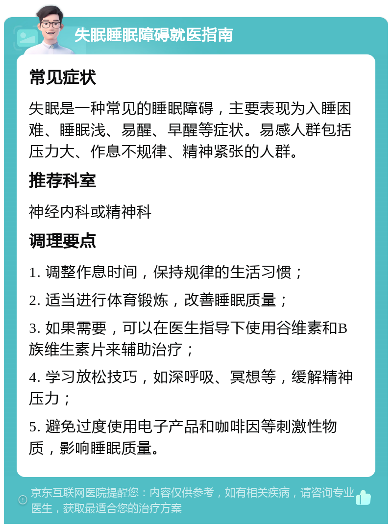 失眠睡眠障碍就医指南 常见症状 失眠是一种常见的睡眠障碍，主要表现为入睡困难、睡眠浅、易醒、早醒等症状。易感人群包括压力大、作息不规律、精神紧张的人群。 推荐科室 神经内科或精神科 调理要点 1. 调整作息时间，保持规律的生活习惯； 2. 适当进行体育锻炼，改善睡眠质量； 3. 如果需要，可以在医生指导下使用谷维素和B族维生素片来辅助治疗； 4. 学习放松技巧，如深呼吸、冥想等，缓解精神压力； 5. 避免过度使用电子产品和咖啡因等刺激性物质，影响睡眠质量。