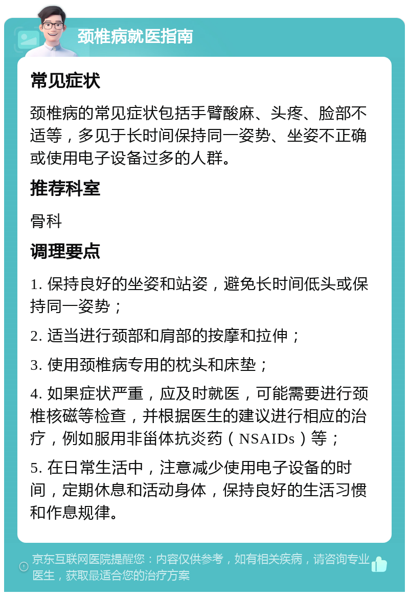 颈椎病就医指南 常见症状 颈椎病的常见症状包括手臂酸麻、头疼、脸部不适等，多见于长时间保持同一姿势、坐姿不正确或使用电子设备过多的人群。 推荐科室 骨科 调理要点 1. 保持良好的坐姿和站姿，避免长时间低头或保持同一姿势； 2. 适当进行颈部和肩部的按摩和拉伸； 3. 使用颈椎病专用的枕头和床垫； 4. 如果症状严重，应及时就医，可能需要进行颈椎核磁等检查，并根据医生的建议进行相应的治疗，例如服用非甾体抗炎药（NSAIDs）等； 5. 在日常生活中，注意减少使用电子设备的时间，定期休息和活动身体，保持良好的生活习惯和作息规律。