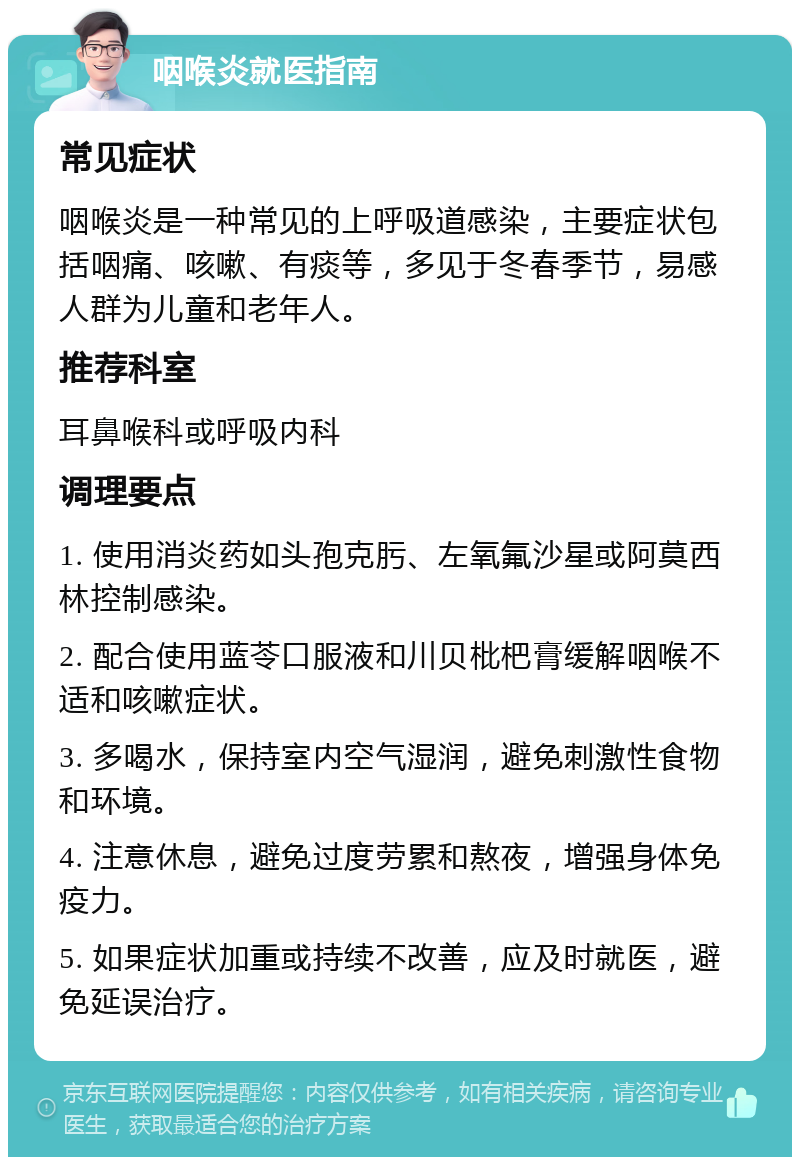 咽喉炎就医指南 常见症状 咽喉炎是一种常见的上呼吸道感染，主要症状包括咽痛、咳嗽、有痰等，多见于冬春季节，易感人群为儿童和老年人。 推荐科室 耳鼻喉科或呼吸内科 调理要点 1. 使用消炎药如头孢克肟、左氧氟沙星或阿莫西林控制感染。 2. 配合使用蓝苓口服液和川贝枇杷膏缓解咽喉不适和咳嗽症状。 3. 多喝水，保持室内空气湿润，避免刺激性食物和环境。 4. 注意休息，避免过度劳累和熬夜，增强身体免疫力。 5. 如果症状加重或持续不改善，应及时就医，避免延误治疗。