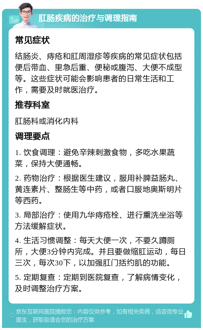 肛肠疾病的治疗与调理指南 常见症状 结肠炎、痔疮和肛周湿疹等疾病的常见症状包括便后带血、里急后重、便秘或腹泻、大便不成型等。这些症状可能会影响患者的日常生活和工作，需要及时就医治疗。 推荐科室 肛肠科或消化内科 调理要点 1. 饮食调理：避免辛辣刺激食物，多吃水果蔬菜，保持大便通畅。 2. 药物治疗：根据医生建议，服用补脾益肠丸、黄连素片、整肠生等中药，或者口服地奥斯明片等西药。 3. 局部治疗：使用九华痔疮栓、进行熏洗坐浴等方法缓解症状。 4. 生活习惯调整：每天大便一次，不要久蹲厕所，大便3分钟内完成。并且要做缩肛运动，每日三次，每次30下，以加强肛门括约肌的功能。 5. 定期复查：定期到医院复查，了解病情变化，及时调整治疗方案。