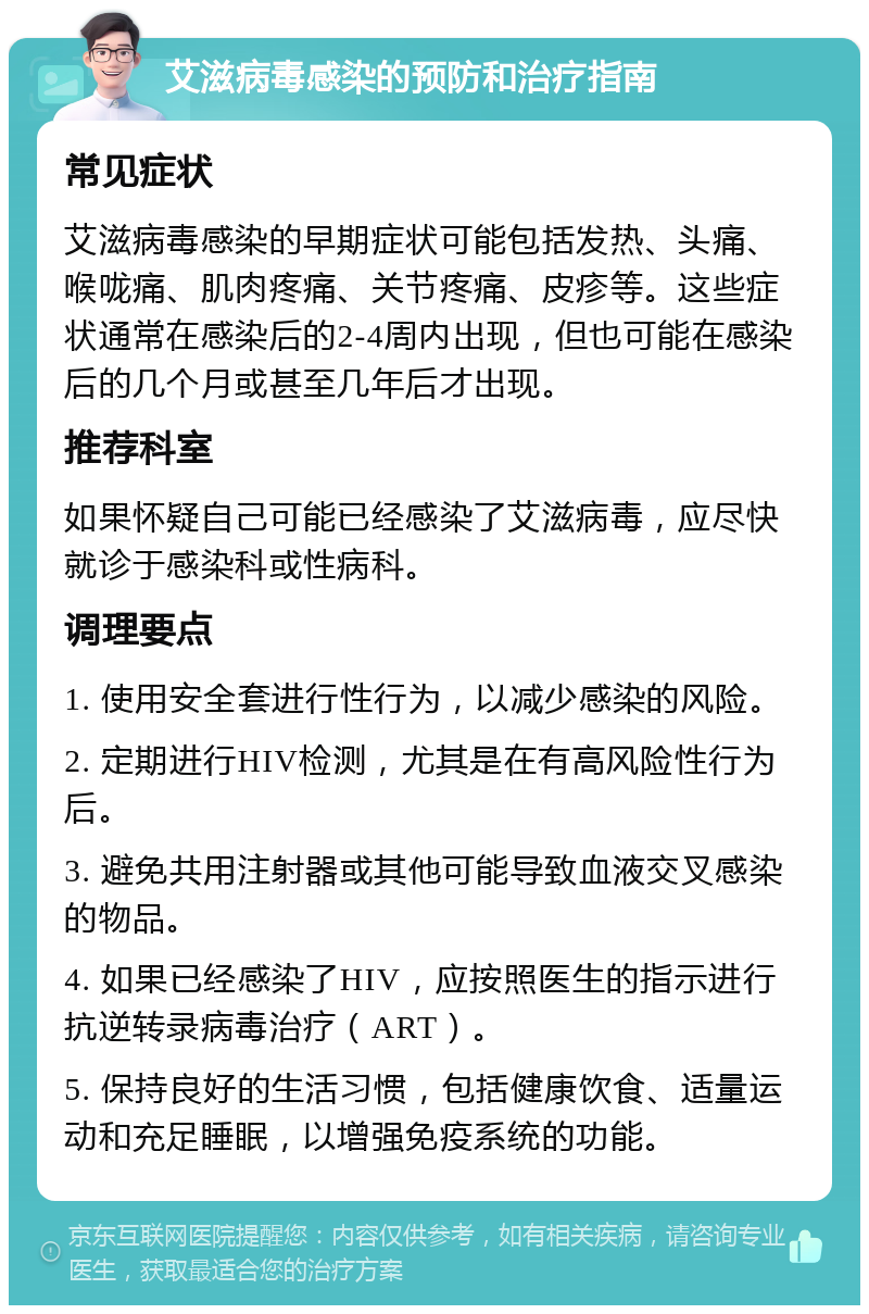 艾滋病毒感染的预防和治疗指南 常见症状 艾滋病毒感染的早期症状可能包括发热、头痛、喉咙痛、肌肉疼痛、关节疼痛、皮疹等。这些症状通常在感染后的2-4周内出现，但也可能在感染后的几个月或甚至几年后才出现。 推荐科室 如果怀疑自己可能已经感染了艾滋病毒，应尽快就诊于感染科或性病科。 调理要点 1. 使用安全套进行性行为，以减少感染的风险。 2. 定期进行HIV检测，尤其是在有高风险性行为后。 3. 避免共用注射器或其他可能导致血液交叉感染的物品。 4. 如果已经感染了HIV，应按照医生的指示进行抗逆转录病毒治疗（ART）。 5. 保持良好的生活习惯，包括健康饮食、适量运动和充足睡眠，以增强免疫系统的功能。