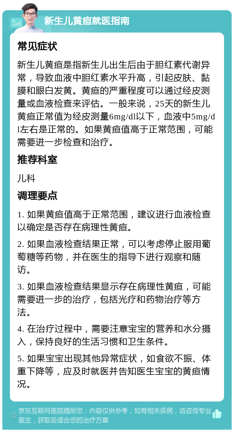 新生儿黄疸就医指南 常见症状 新生儿黄疸是指新生儿出生后由于胆红素代谢异常，导致血液中胆红素水平升高，引起皮肤、黏膜和眼白发黄。黄疸的严重程度可以通过经皮测量或血液检查来评估。一般来说，25天的新生儿黄疸正常值为经皮测量6mg/dl以下，血液中5mg/dl左右是正常的。如果黄疸值高于正常范围，可能需要进一步检查和治疗。 推荐科室 儿科 调理要点 1. 如果黄疸值高于正常范围，建议进行血液检查以确定是否存在病理性黄疸。 2. 如果血液检查结果正常，可以考虑停止服用葡萄糖等药物，并在医生的指导下进行观察和随访。 3. 如果血液检查结果显示存在病理性黄疸，可能需要进一步的治疗，包括光疗和药物治疗等方法。 4. 在治疗过程中，需要注意宝宝的营养和水分摄入，保持良好的生活习惯和卫生条件。 5. 如果宝宝出现其他异常症状，如食欲不振、体重下降等，应及时就医并告知医生宝宝的黄疸情况。