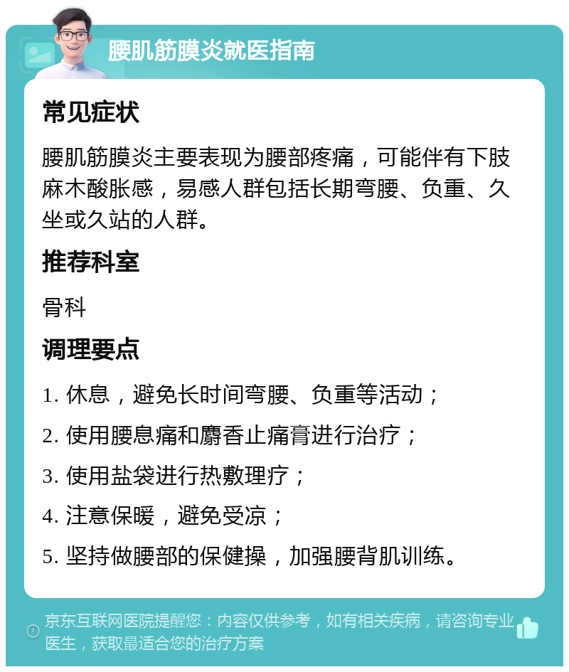 腰肌筋膜炎就医指南 常见症状 腰肌筋膜炎主要表现为腰部疼痛，可能伴有下肢麻木酸胀感，易感人群包括长期弯腰、负重、久坐或久站的人群。 推荐科室 骨科 调理要点 1. 休息，避免长时间弯腰、负重等活动； 2. 使用腰息痛和麝香止痛膏进行治疗； 3. 使用盐袋进行热敷理疗； 4. 注意保暖，避免受凉； 5. 坚持做腰部的保健操，加强腰背肌训练。