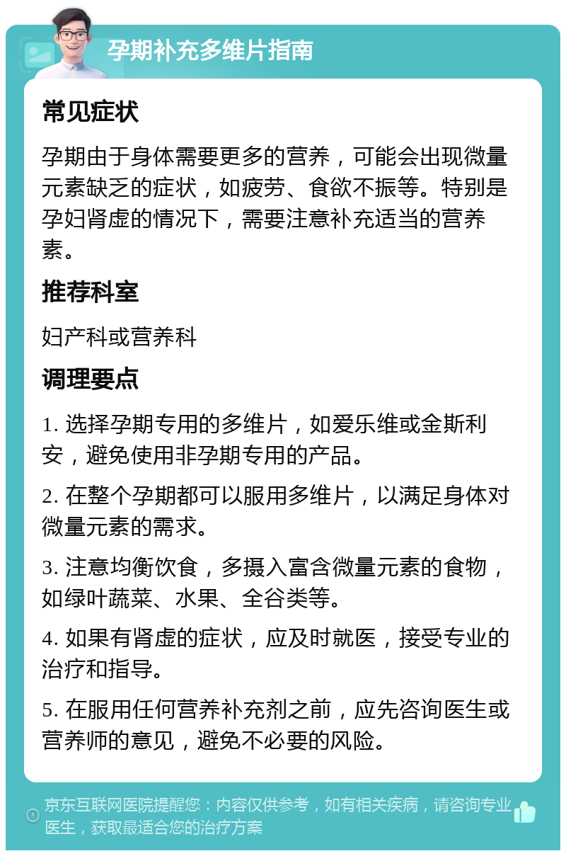 孕期补充多维片指南 常见症状 孕期由于身体需要更多的营养，可能会出现微量元素缺乏的症状，如疲劳、食欲不振等。特别是孕妇肾虚的情况下，需要注意补充适当的营养素。 推荐科室 妇产科或营养科 调理要点 1. 选择孕期专用的多维片，如爱乐维或金斯利安，避免使用非孕期专用的产品。 2. 在整个孕期都可以服用多维片，以满足身体对微量元素的需求。 3. 注意均衡饮食，多摄入富含微量元素的食物，如绿叶蔬菜、水果、全谷类等。 4. 如果有肾虚的症状，应及时就医，接受专业的治疗和指导。 5. 在服用任何营养补充剂之前，应先咨询医生或营养师的意见，避免不必要的风险。