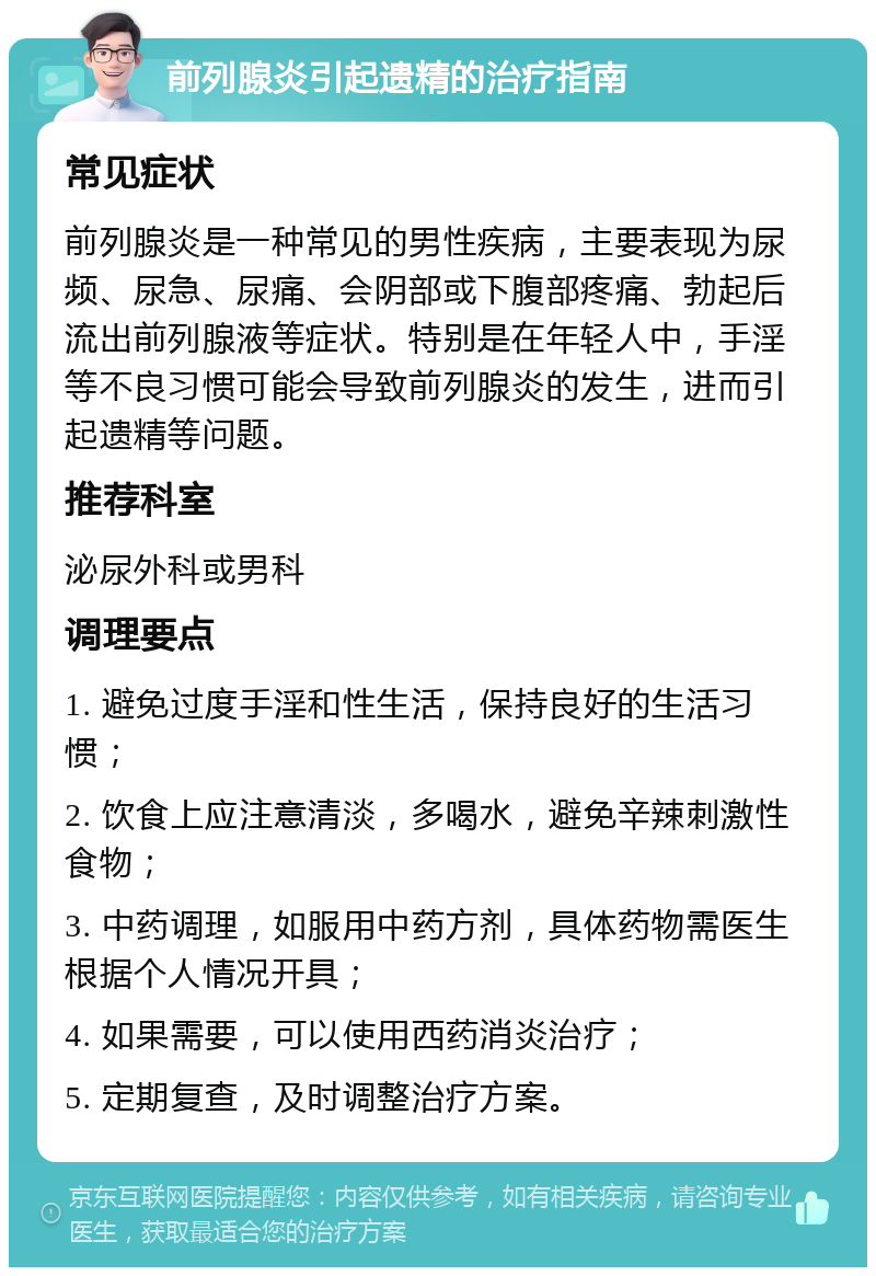 前列腺炎引起遗精的治疗指南 常见症状 前列腺炎是一种常见的男性疾病，主要表现为尿频、尿急、尿痛、会阴部或下腹部疼痛、勃起后流出前列腺液等症状。特别是在年轻人中，手淫等不良习惯可能会导致前列腺炎的发生，进而引起遗精等问题。 推荐科室 泌尿外科或男科 调理要点 1. 避免过度手淫和性生活，保持良好的生活习惯； 2. 饮食上应注意清淡，多喝水，避免辛辣刺激性食物； 3. 中药调理，如服用中药方剂，具体药物需医生根据个人情况开具； 4. 如果需要，可以使用西药消炎治疗； 5. 定期复查，及时调整治疗方案。