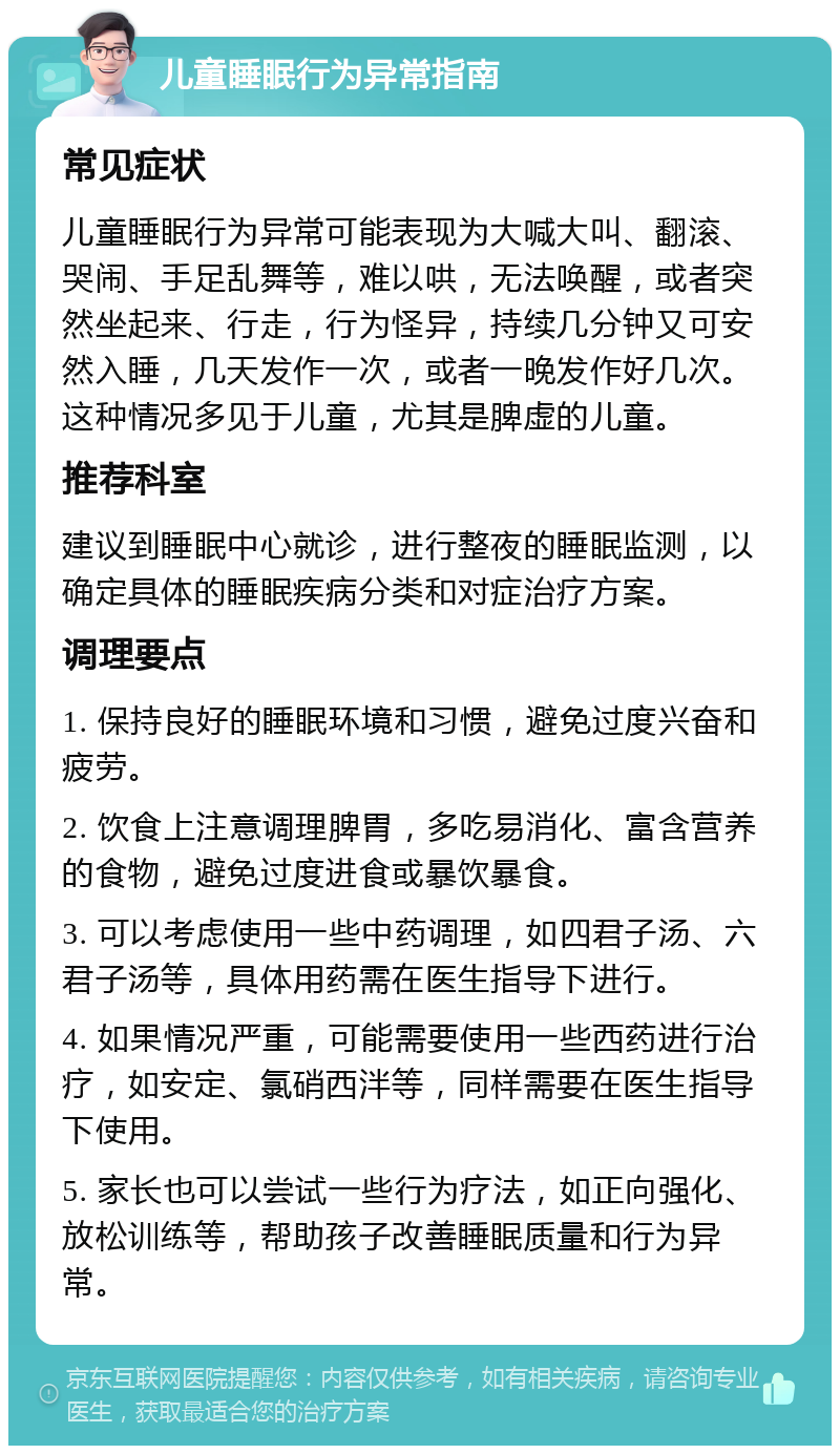 儿童睡眠行为异常指南 常见症状 儿童睡眠行为异常可能表现为大喊大叫、翻滚、哭闹、手足乱舞等，难以哄，无法唤醒，或者突然坐起来、行走，行为怪异，持续几分钟又可安然入睡，几天发作一次，或者一晚发作好几次。这种情况多见于儿童，尤其是脾虚的儿童。 推荐科室 建议到睡眠中心就诊，进行整夜的睡眠监测，以确定具体的睡眠疾病分类和对症治疗方案。 调理要点 1. 保持良好的睡眠环境和习惯，避免过度兴奋和疲劳。 2. 饮食上注意调理脾胃，多吃易消化、富含营养的食物，避免过度进食或暴饮暴食。 3. 可以考虑使用一些中药调理，如四君子汤、六君子汤等，具体用药需在医生指导下进行。 4. 如果情况严重，可能需要使用一些西药进行治疗，如安定、氯硝西泮等，同样需要在医生指导下使用。 5. 家长也可以尝试一些行为疗法，如正向强化、放松训练等，帮助孩子改善睡眠质量和行为异常。