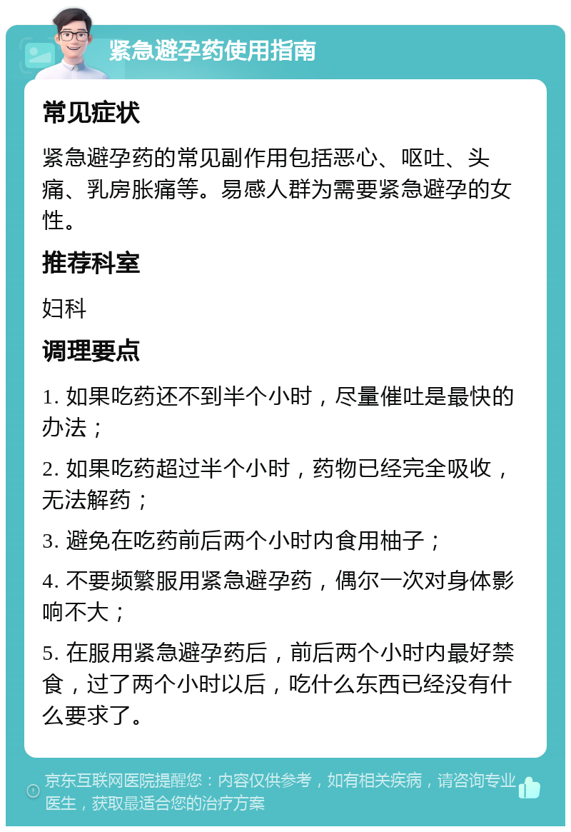 紧急避孕药使用指南 常见症状 紧急避孕药的常见副作用包括恶心、呕吐、头痛、乳房胀痛等。易感人群为需要紧急避孕的女性。 推荐科室 妇科 调理要点 1. 如果吃药还不到半个小时，尽量催吐是最快的办法； 2. 如果吃药超过半个小时，药物已经完全吸收，无法解药； 3. 避免在吃药前后两个小时内食用柚子； 4. 不要频繁服用紧急避孕药，偶尔一次对身体影响不大； 5. 在服用紧急避孕药后，前后两个小时内最好禁食，过了两个小时以后，吃什么东西已经没有什么要求了。