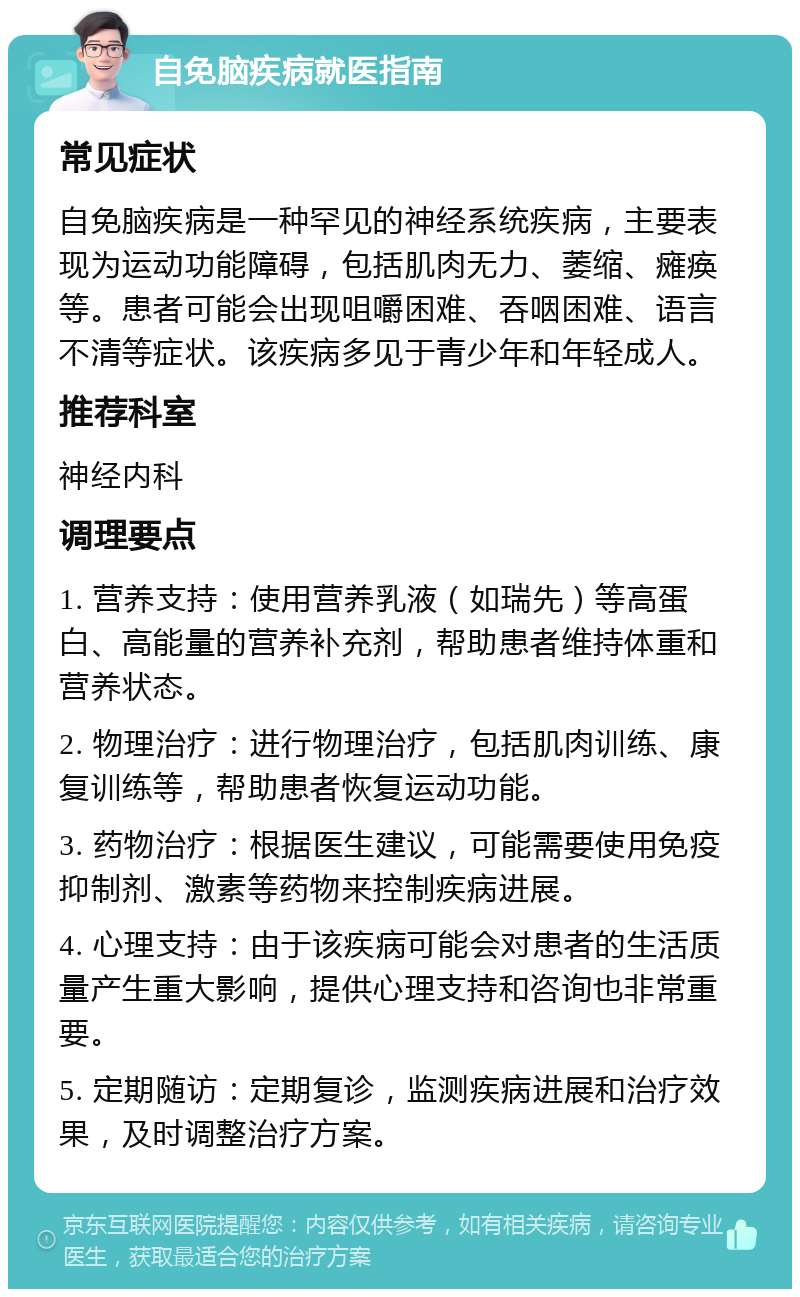 自免脑疾病就医指南 常见症状 自免脑疾病是一种罕见的神经系统疾病，主要表现为运动功能障碍，包括肌肉无力、萎缩、瘫痪等。患者可能会出现咀嚼困难、吞咽困难、语言不清等症状。该疾病多见于青少年和年轻成人。 推荐科室 神经内科 调理要点 1. 营养支持：使用营养乳液（如瑞先）等高蛋白、高能量的营养补充剂，帮助患者维持体重和营养状态。 2. 物理治疗：进行物理治疗，包括肌肉训练、康复训练等，帮助患者恢复运动功能。 3. 药物治疗：根据医生建议，可能需要使用免疫抑制剂、激素等药物来控制疾病进展。 4. 心理支持：由于该疾病可能会对患者的生活质量产生重大影响，提供心理支持和咨询也非常重要。 5. 定期随访：定期复诊，监测疾病进展和治疗效果，及时调整治疗方案。