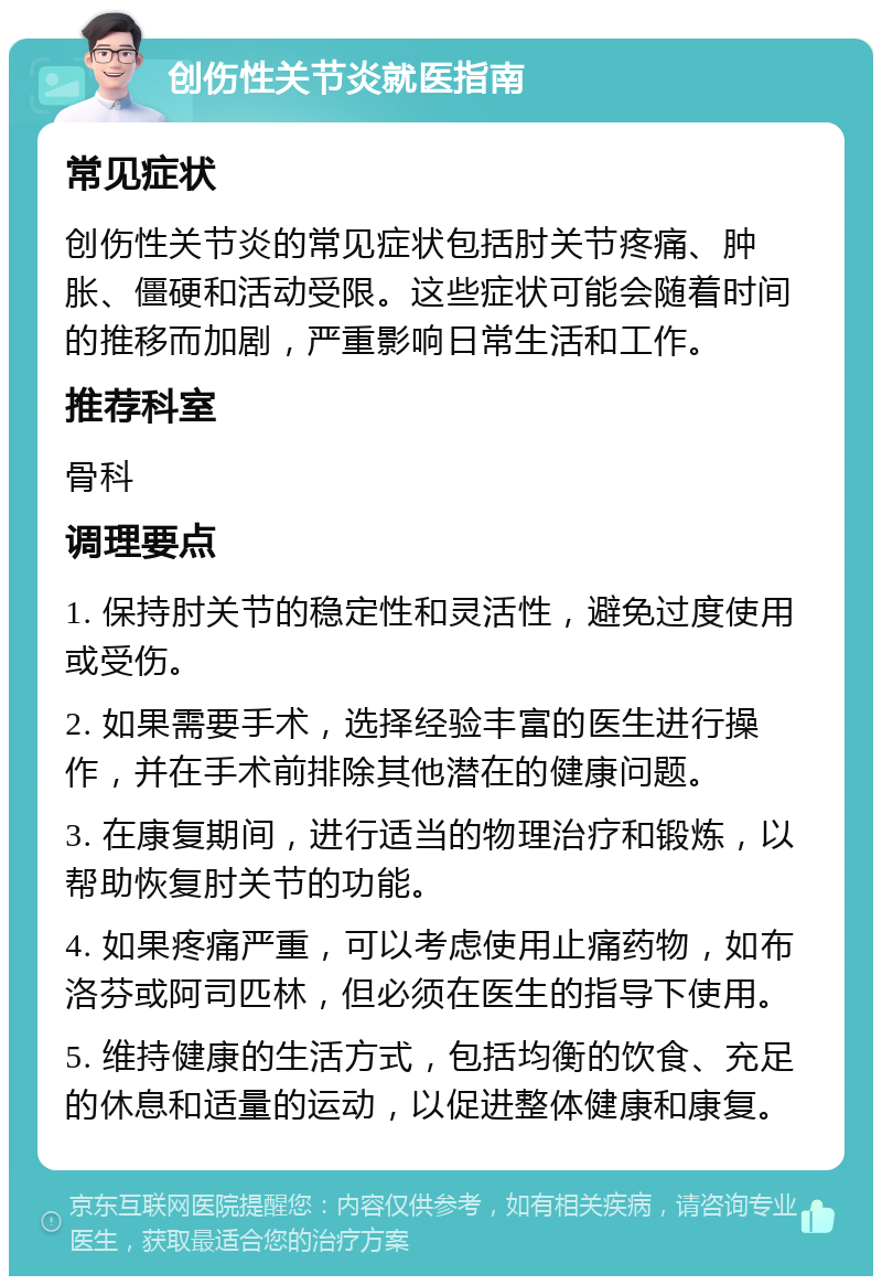 创伤性关节炎就医指南 常见症状 创伤性关节炎的常见症状包括肘关节疼痛、肿胀、僵硬和活动受限。这些症状可能会随着时间的推移而加剧，严重影响日常生活和工作。 推荐科室 骨科 调理要点 1. 保持肘关节的稳定性和灵活性，避免过度使用或受伤。 2. 如果需要手术，选择经验丰富的医生进行操作，并在手术前排除其他潜在的健康问题。 3. 在康复期间，进行适当的物理治疗和锻炼，以帮助恢复肘关节的功能。 4. 如果疼痛严重，可以考虑使用止痛药物，如布洛芬或阿司匹林，但必须在医生的指导下使用。 5. 维持健康的生活方式，包括均衡的饮食、充足的休息和适量的运动，以促进整体健康和康复。