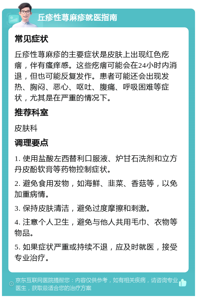 丘疹性荨麻疹就医指南 常见症状 丘疹性荨麻疹的主要症状是皮肤上出现红色疙瘩，伴有瘙痒感。这些疙瘩可能会在24小时内消退，但也可能反复发作。患者可能还会出现发热、胸闷、恶心、呕吐、腹痛、呼吸困难等症状，尤其是在严重的情况下。 推荐科室 皮肤科 调理要点 1. 使用盐酸左西替利口服液、炉甘石洗剂和立方丹皮酚软膏等药物控制症状。 2. 避免食用发物，如海鲜、韭菜、香菇等，以免加重病情。 3. 保持皮肤清洁，避免过度摩擦和刺激。 4. 注意个人卫生，避免与他人共用毛巾、衣物等物品。 5. 如果症状严重或持续不退，应及时就医，接受专业治疗。