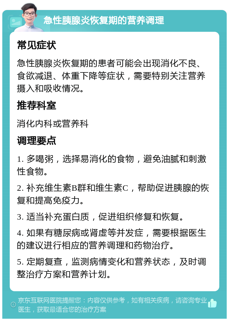 急性胰腺炎恢复期的营养调理 常见症状 急性胰腺炎恢复期的患者可能会出现消化不良、食欲减退、体重下降等症状，需要特别关注营养摄入和吸收情况。 推荐科室 消化内科或营养科 调理要点 1. 多喝粥，选择易消化的食物，避免油腻和刺激性食物。 2. 补充维生素B群和维生素C，帮助促进胰腺的恢复和提高免疫力。 3. 适当补充蛋白质，促进组织修复和恢复。 4. 如果有糖尿病或肾虚等并发症，需要根据医生的建议进行相应的营养调理和药物治疗。 5. 定期复查，监测病情变化和营养状态，及时调整治疗方案和营养计划。