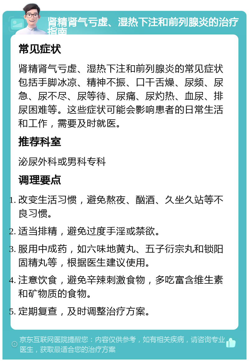 肾精肾气亏虚、湿热下注和前列腺炎的治疗指南 常见症状 肾精肾气亏虚、湿热下注和前列腺炎的常见症状包括手脚冰凉、精神不振、口干舌燥、尿频、尿急、尿不尽、尿等待、尿痛、尿灼热、血尿、排尿困难等。这些症状可能会影响患者的日常生活和工作，需要及时就医。 推荐科室 泌尿外科或男科专科 调理要点 改变生活习惯，避免熬夜、酗酒、久坐久站等不良习惯。 适当排精，避免过度手淫或禁欲。 服用中成药，如六味地黄丸、五子衍宗丸和锁阳固精丸等，根据医生建议使用。 注意饮食，避免辛辣刺激食物，多吃富含维生素和矿物质的食物。 定期复查，及时调整治疗方案。