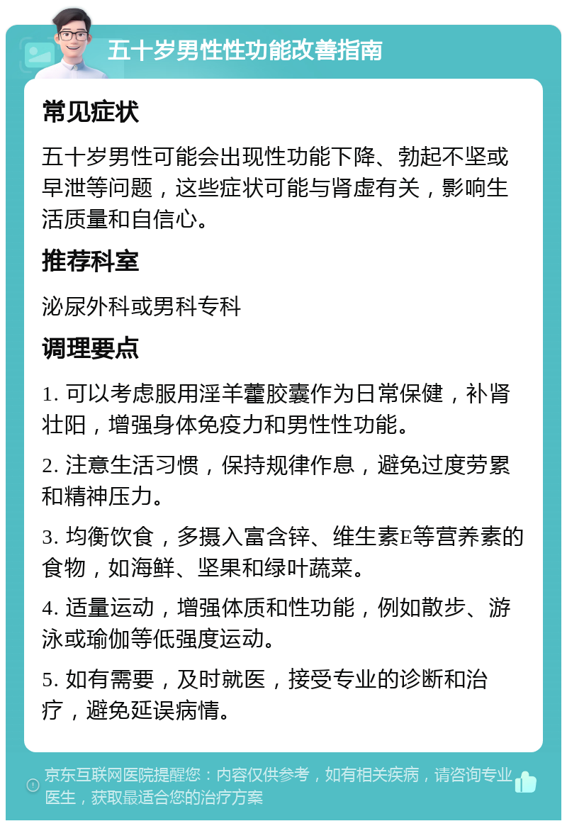 五十岁男性性功能改善指南 常见症状 五十岁男性可能会出现性功能下降、勃起不坚或早泄等问题，这些症状可能与肾虚有关，影响生活质量和自信心。 推荐科室 泌尿外科或男科专科 调理要点 1. 可以考虑服用淫羊藿胶囊作为日常保健，补肾壮阳，增强身体免疫力和男性性功能。 2. 注意生活习惯，保持规律作息，避免过度劳累和精神压力。 3. 均衡饮食，多摄入富含锌、维生素E等营养素的食物，如海鲜、坚果和绿叶蔬菜。 4. 适量运动，增强体质和性功能，例如散步、游泳或瑜伽等低强度运动。 5. 如有需要，及时就医，接受专业的诊断和治疗，避免延误病情。