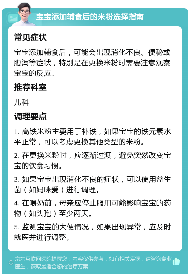 宝宝添加辅食后的米粉选择指南 常见症状 宝宝添加辅食后，可能会出现消化不良、便秘或腹泻等症状，特别是在更换米粉时需要注意观察宝宝的反应。 推荐科室 儿科 调理要点 1. 高铁米粉主要用于补铁，如果宝宝的铁元素水平正常，可以考虑更换其他类型的米粉。 2. 在更换米粉时，应逐渐过渡，避免突然改变宝宝的饮食习惯。 3. 如果宝宝出现消化不良的症状，可以使用益生菌（如妈咪爱）进行调理。 4. 在喂奶前，母亲应停止服用可能影响宝宝的药物（如头孢）至少两天。 5. 监测宝宝的大便情况，如果出现异常，应及时就医并进行调整。