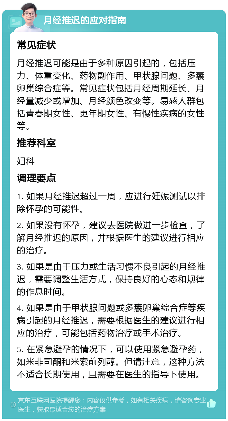 月经推迟的应对指南 常见症状 月经推迟可能是由于多种原因引起的，包括压力、体重变化、药物副作用、甲状腺问题、多囊卵巢综合症等。常见症状包括月经周期延长、月经量减少或增加、月经颜色改变等。易感人群包括青春期女性、更年期女性、有慢性疾病的女性等。 推荐科室 妇科 调理要点 1. 如果月经推迟超过一周，应进行妊娠测试以排除怀孕的可能性。 2. 如果没有怀孕，建议去医院做进一步检查，了解月经推迟的原因，并根据医生的建议进行相应的治疗。 3. 如果是由于压力或生活习惯不良引起的月经推迟，需要调整生活方式，保持良好的心态和规律的作息时间。 4. 如果是由于甲状腺问题或多囊卵巢综合症等疾病引起的月经推迟，需要根据医生的建议进行相应的治疗，可能包括药物治疗或手术治疗。 5. 在紧急避孕的情况下，可以使用紧急避孕药，如米非司酮和米索前列醇。但请注意，这种方法不适合长期使用，且需要在医生的指导下使用。