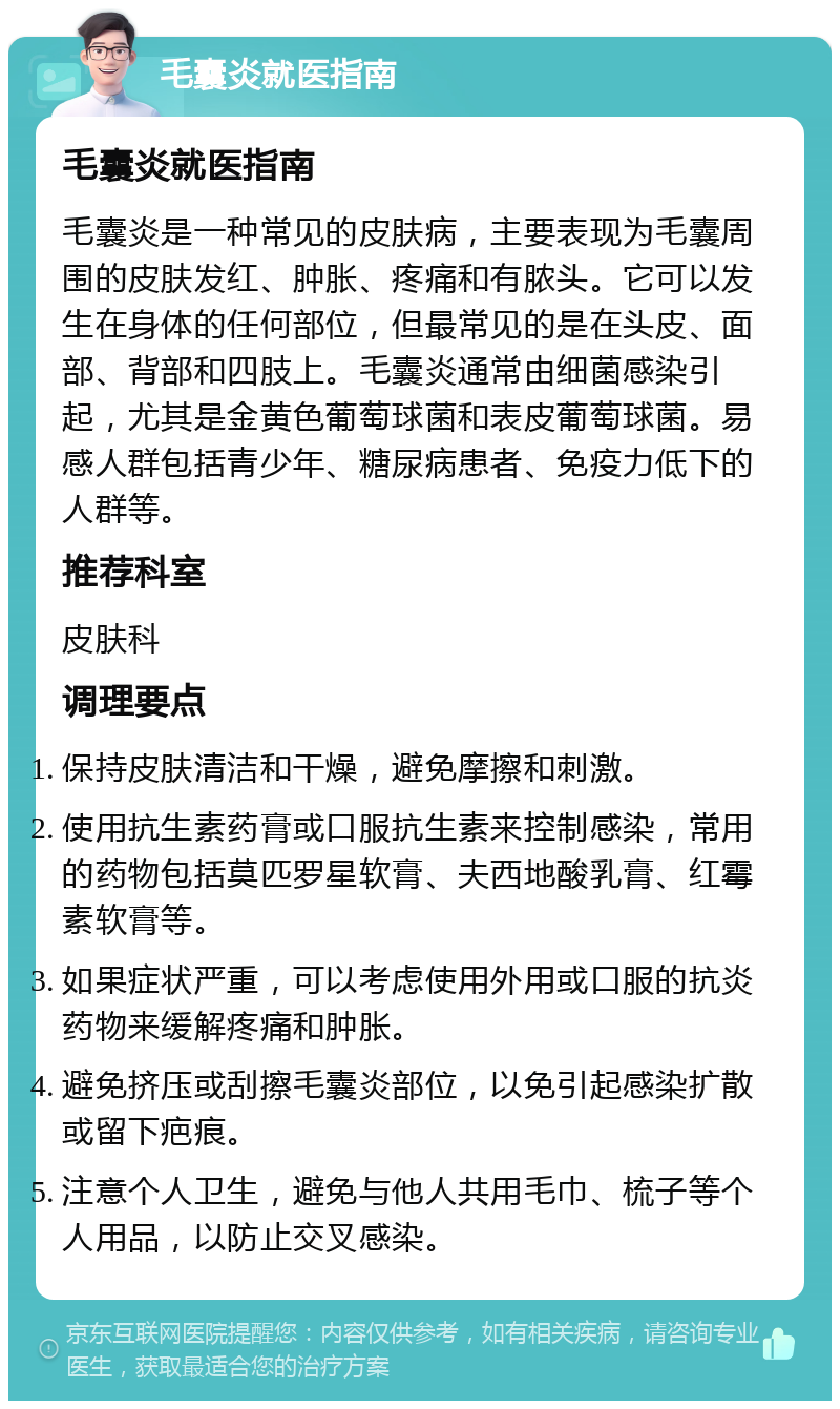 毛囊炎就医指南 毛囊炎就医指南 毛囊炎是一种常见的皮肤病，主要表现为毛囊周围的皮肤发红、肿胀、疼痛和有脓头。它可以发生在身体的任何部位，但最常见的是在头皮、面部、背部和四肢上。毛囊炎通常由细菌感染引起，尤其是金黄色葡萄球菌和表皮葡萄球菌。易感人群包括青少年、糖尿病患者、免疫力低下的人群等。 推荐科室 皮肤科 调理要点 保持皮肤清洁和干燥，避免摩擦和刺激。 使用抗生素药膏或口服抗生素来控制感染，常用的药物包括莫匹罗星软膏、夫西地酸乳膏、红霉素软膏等。 如果症状严重，可以考虑使用外用或口服的抗炎药物来缓解疼痛和肿胀。 避免挤压或刮擦毛囊炎部位，以免引起感染扩散或留下疤痕。 注意个人卫生，避免与他人共用毛巾、梳子等个人用品，以防止交叉感染。