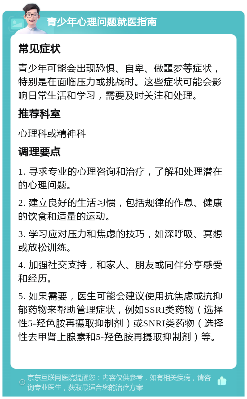 青少年心理问题就医指南 常见症状 青少年可能会出现恐惧、自卑、做噩梦等症状，特别是在面临压力或挑战时。这些症状可能会影响日常生活和学习，需要及时关注和处理。 推荐科室 心理科或精神科 调理要点 1. 寻求专业的心理咨询和治疗，了解和处理潜在的心理问题。 2. 建立良好的生活习惯，包括规律的作息、健康的饮食和适量的运动。 3. 学习应对压力和焦虑的技巧，如深呼吸、冥想或放松训练。 4. 加强社交支持，和家人、朋友或同伴分享感受和经历。 5. 如果需要，医生可能会建议使用抗焦虑或抗抑郁药物来帮助管理症状，例如SSRI类药物（选择性5-羟色胺再摄取抑制剂）或SNRI类药物（选择性去甲肾上腺素和5-羟色胺再摄取抑制剂）等。