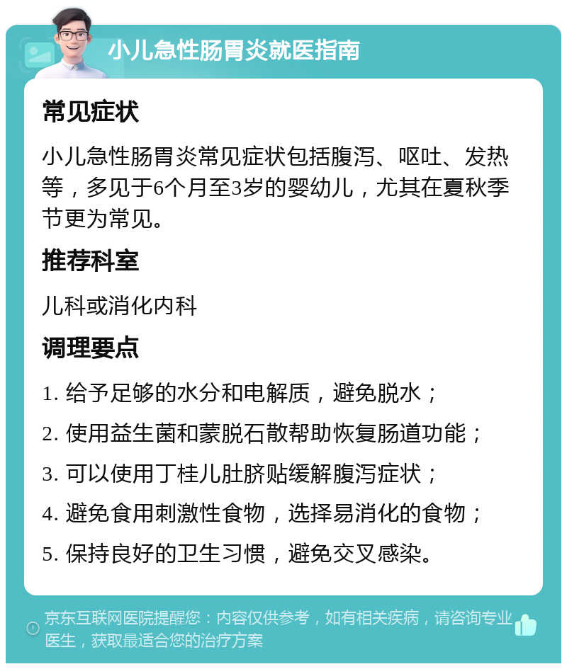 小儿急性肠胃炎就医指南 常见症状 小儿急性肠胃炎常见症状包括腹泻、呕吐、发热等，多见于6个月至3岁的婴幼儿，尤其在夏秋季节更为常见。 推荐科室 儿科或消化内科 调理要点 1. 给予足够的水分和电解质，避免脱水； 2. 使用益生菌和蒙脱石散帮助恢复肠道功能； 3. 可以使用丁桂儿肚脐贴缓解腹泻症状； 4. 避免食用刺激性食物，选择易消化的食物； 5. 保持良好的卫生习惯，避免交叉感染。