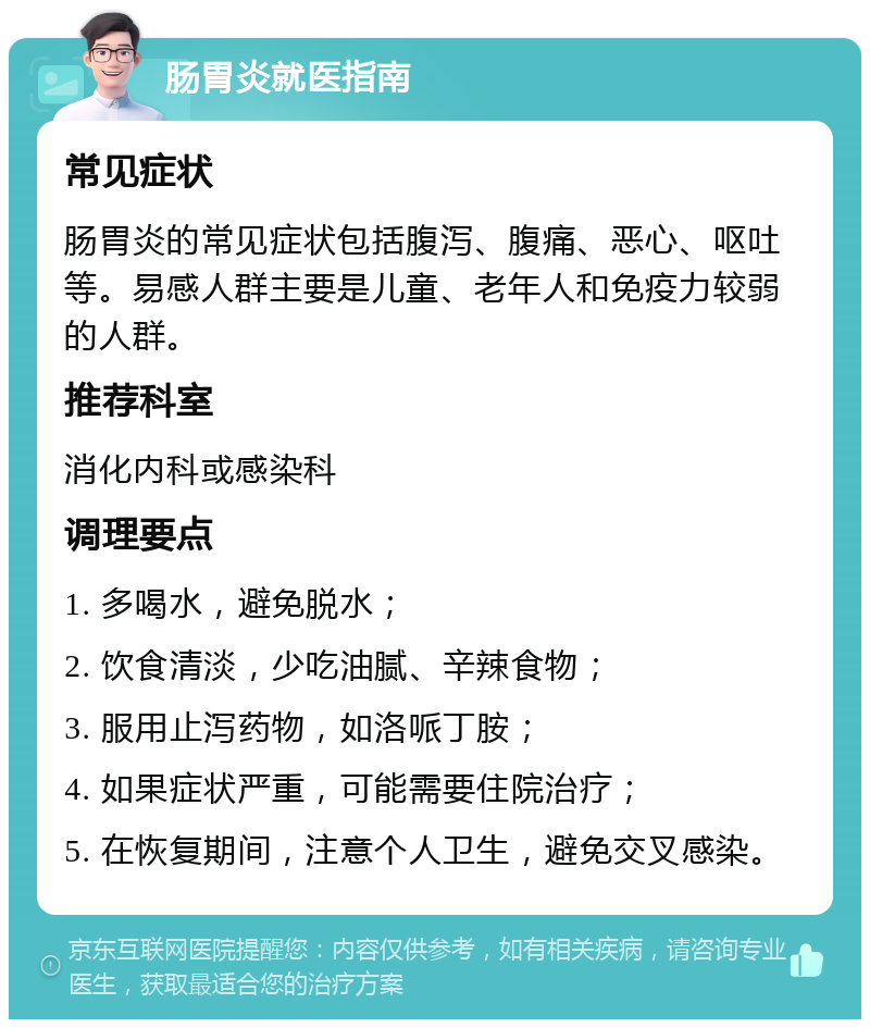 肠胃炎就医指南 常见症状 肠胃炎的常见症状包括腹泻、腹痛、恶心、呕吐等。易感人群主要是儿童、老年人和免疫力较弱的人群。 推荐科室 消化内科或感染科 调理要点 1. 多喝水，避免脱水； 2. 饮食清淡，少吃油腻、辛辣食物； 3. 服用止泻药物，如洛哌丁胺； 4. 如果症状严重，可能需要住院治疗； 5. 在恢复期间，注意个人卫生，避免交叉感染。