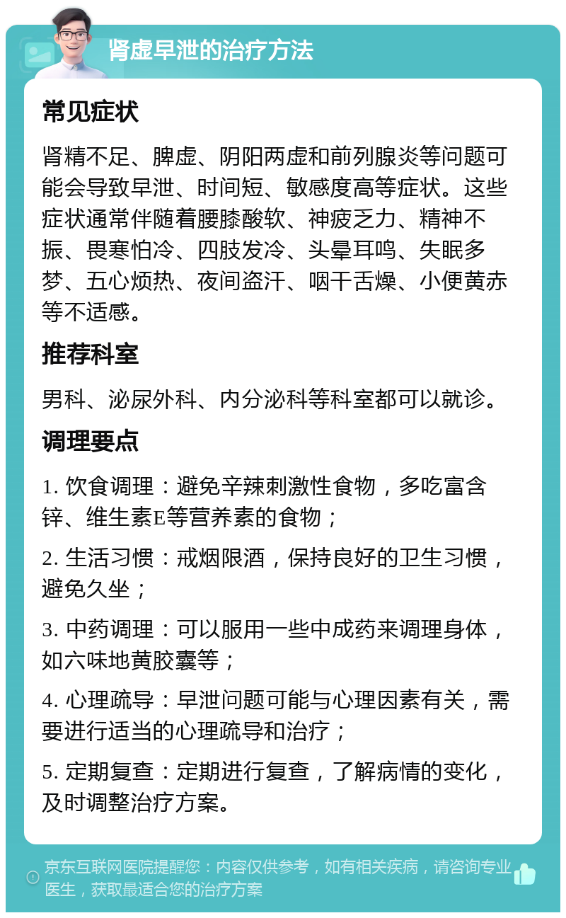 肾虚早泄的治疗方法 常见症状 肾精不足、脾虚、阴阳两虚和前列腺炎等问题可能会导致早泄、时间短、敏感度高等症状。这些症状通常伴随着腰膝酸软、神疲乏力、精神不振、畏寒怕冷、四肢发冷、头晕耳鸣、失眠多梦、五心烦热、夜间盗汗、咽干舌燥、小便黄赤等不适感。 推荐科室 男科、泌尿外科、内分泌科等科室都可以就诊。 调理要点 1. 饮食调理：避免辛辣刺激性食物，多吃富含锌、维生素E等营养素的食物； 2. 生活习惯：戒烟限酒，保持良好的卫生习惯，避免久坐； 3. 中药调理：可以服用一些中成药来调理身体，如六味地黄胶囊等； 4. 心理疏导：早泄问题可能与心理因素有关，需要进行适当的心理疏导和治疗； 5. 定期复查：定期进行复查，了解病情的变化，及时调整治疗方案。