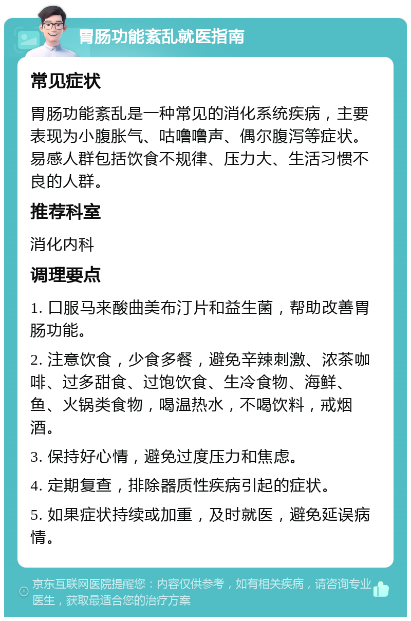 胃肠功能紊乱就医指南 常见症状 胃肠功能紊乱是一种常见的消化系统疾病，主要表现为小腹胀气、咕噜噜声、偶尔腹泻等症状。易感人群包括饮食不规律、压力大、生活习惯不良的人群。 推荐科室 消化内科 调理要点 1. 口服马来酸曲美布汀片和益生菌，帮助改善胃肠功能。 2. 注意饮食，少食多餐，避免辛辣刺激、浓茶咖啡、过多甜食、过饱饮食、生冷食物、海鲜、鱼、火锅类食物，喝温热水，不喝饮料，戒烟酒。 3. 保持好心情，避免过度压力和焦虑。 4. 定期复查，排除器质性疾病引起的症状。 5. 如果症状持续或加重，及时就医，避免延误病情。