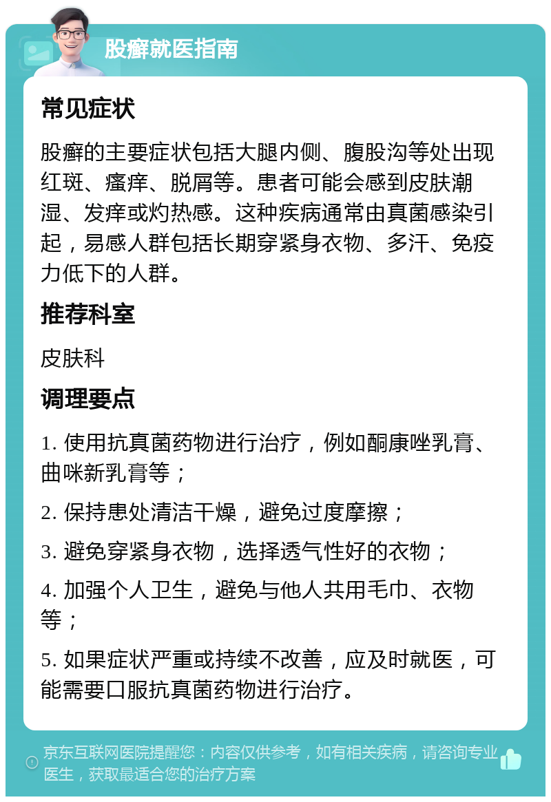 股癣就医指南 常见症状 股癣的主要症状包括大腿内侧、腹股沟等处出现红斑、瘙痒、脱屑等。患者可能会感到皮肤潮湿、发痒或灼热感。这种疾病通常由真菌感染引起，易感人群包括长期穿紧身衣物、多汗、免疫力低下的人群。 推荐科室 皮肤科 调理要点 1. 使用抗真菌药物进行治疗，例如酮康唑乳膏、曲咪新乳膏等； 2. 保持患处清洁干燥，避免过度摩擦； 3. 避免穿紧身衣物，选择透气性好的衣物； 4. 加强个人卫生，避免与他人共用毛巾、衣物等； 5. 如果症状严重或持续不改善，应及时就医，可能需要口服抗真菌药物进行治疗。