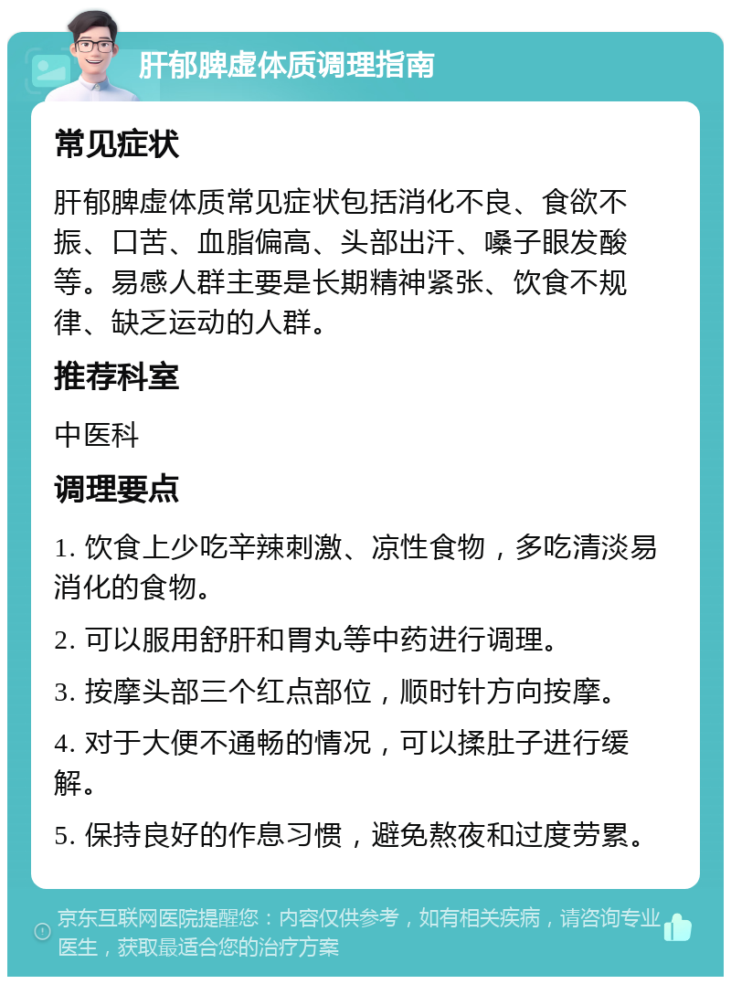 肝郁脾虚体质调理指南 常见症状 肝郁脾虚体质常见症状包括消化不良、食欲不振、口苦、血脂偏高、头部出汗、嗓子眼发酸等。易感人群主要是长期精神紧张、饮食不规律、缺乏运动的人群。 推荐科室 中医科 调理要点 1. 饮食上少吃辛辣刺激、凉性食物，多吃清淡易消化的食物。 2. 可以服用舒肝和胃丸等中药进行调理。 3. 按摩头部三个红点部位，顺时针方向按摩。 4. 对于大便不通畅的情况，可以揉肚子进行缓解。 5. 保持良好的作息习惯，避免熬夜和过度劳累。