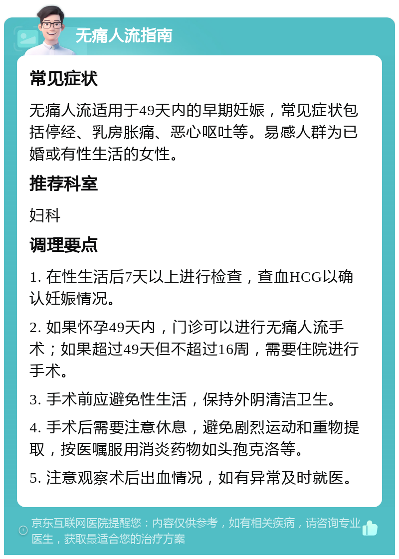 无痛人流指南 常见症状 无痛人流适用于49天内的早期妊娠，常见症状包括停经、乳房胀痛、恶心呕吐等。易感人群为已婚或有性生活的女性。 推荐科室 妇科 调理要点 1. 在性生活后7天以上进行检查，查血HCG以确认妊娠情况。 2. 如果怀孕49天内，门诊可以进行无痛人流手术；如果超过49天但不超过16周，需要住院进行手术。 3. 手术前应避免性生活，保持外阴清洁卫生。 4. 手术后需要注意休息，避免剧烈运动和重物提取，按医嘱服用消炎药物如头孢克洛等。 5. 注意观察术后出血情况，如有异常及时就医。