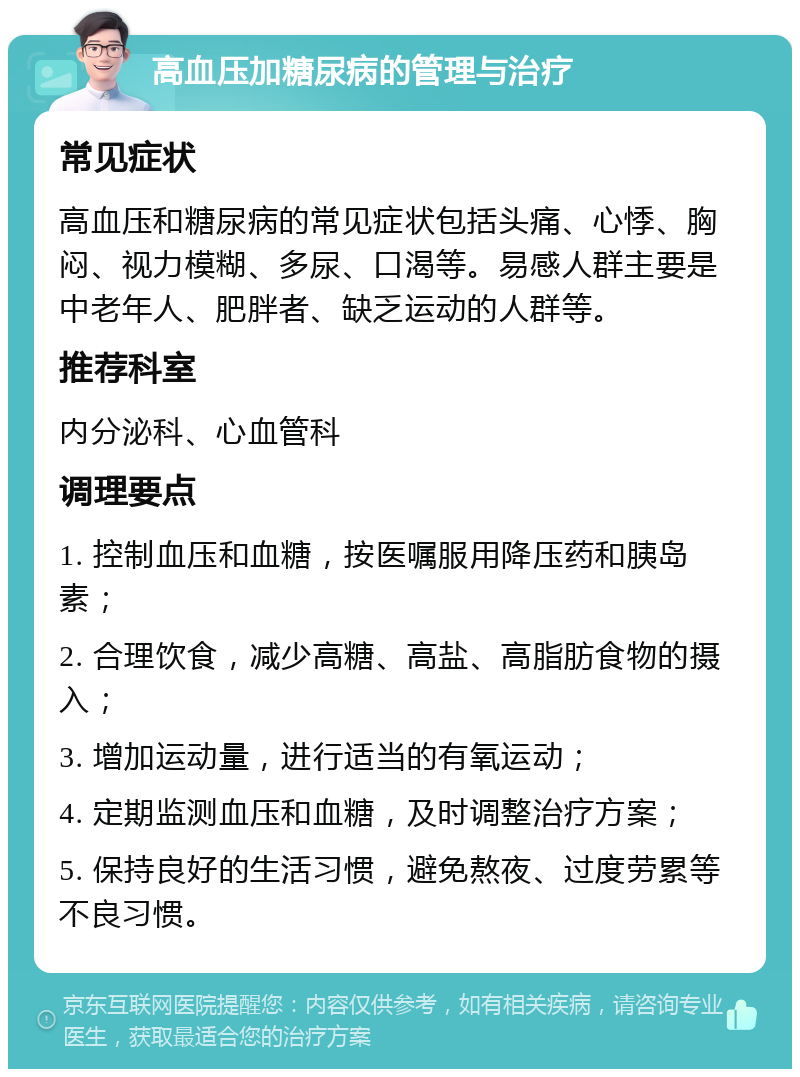 高血压加糖尿病的管理与治疗 常见症状 高血压和糖尿病的常见症状包括头痛、心悸、胸闷、视力模糊、多尿、口渴等。易感人群主要是中老年人、肥胖者、缺乏运动的人群等。 推荐科室 内分泌科、心血管科 调理要点 1. 控制血压和血糖，按医嘱服用降压药和胰岛素； 2. 合理饮食，减少高糖、高盐、高脂肪食物的摄入； 3. 增加运动量，进行适当的有氧运动； 4. 定期监测血压和血糖，及时调整治疗方案； 5. 保持良好的生活习惯，避免熬夜、过度劳累等不良习惯。