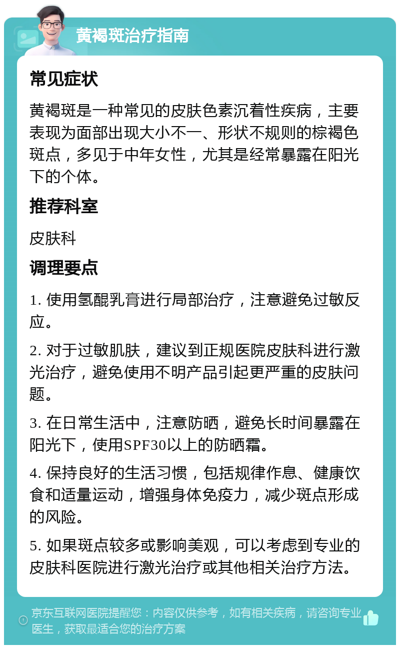 黄褐斑治疗指南 常见症状 黄褐斑是一种常见的皮肤色素沉着性疾病，主要表现为面部出现大小不一、形状不规则的棕褐色斑点，多见于中年女性，尤其是经常暴露在阳光下的个体。 推荐科室 皮肤科 调理要点 1. 使用氢醌乳膏进行局部治疗，注意避免过敏反应。 2. 对于过敏肌肤，建议到正规医院皮肤科进行激光治疗，避免使用不明产品引起更严重的皮肤问题。 3. 在日常生活中，注意防晒，避免长时间暴露在阳光下，使用SPF30以上的防晒霜。 4. 保持良好的生活习惯，包括规律作息、健康饮食和适量运动，增强身体免疫力，减少斑点形成的风险。 5. 如果斑点较多或影响美观，可以考虑到专业的皮肤科医院进行激光治疗或其他相关治疗方法。