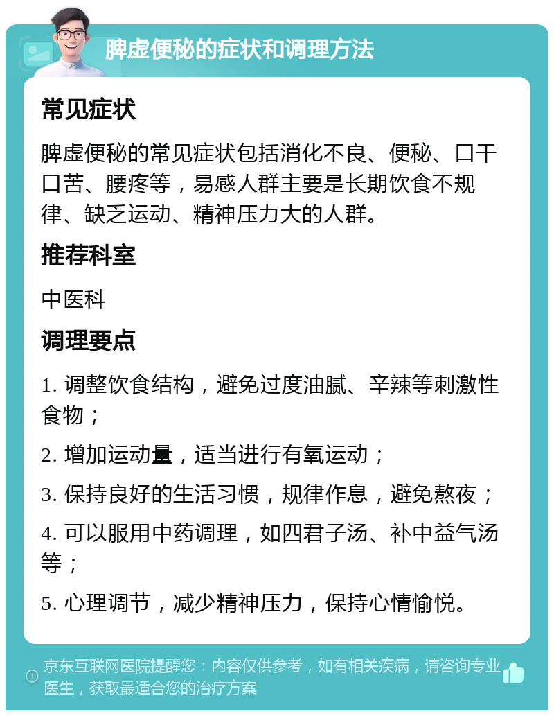 脾虚便秘的症状和调理方法 常见症状 脾虚便秘的常见症状包括消化不良、便秘、口干口苦、腰疼等，易感人群主要是长期饮食不规律、缺乏运动、精神压力大的人群。 推荐科室 中医科 调理要点 1. 调整饮食结构，避免过度油腻、辛辣等刺激性食物； 2. 增加运动量，适当进行有氧运动； 3. 保持良好的生活习惯，规律作息，避免熬夜； 4. 可以服用中药调理，如四君子汤、补中益气汤等； 5. 心理调节，减少精神压力，保持心情愉悦。