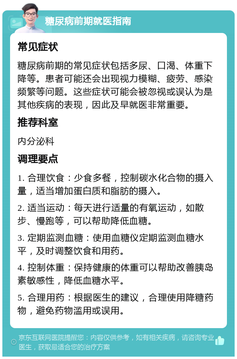 糖尿病前期就医指南 常见症状 糖尿病前期的常见症状包括多尿、口渴、体重下降等。患者可能还会出现视力模糊、疲劳、感染频繁等问题。这些症状可能会被忽视或误认为是其他疾病的表现，因此及早就医非常重要。 推荐科室 内分泌科 调理要点 1. 合理饮食：少食多餐，控制碳水化合物的摄入量，适当增加蛋白质和脂肪的摄入。 2. 适当运动：每天进行适量的有氧运动，如散步、慢跑等，可以帮助降低血糖。 3. 定期监测血糖：使用血糖仪定期监测血糖水平，及时调整饮食和用药。 4. 控制体重：保持健康的体重可以帮助改善胰岛素敏感性，降低血糖水平。 5. 合理用药：根据医生的建议，合理使用降糖药物，避免药物滥用或误用。