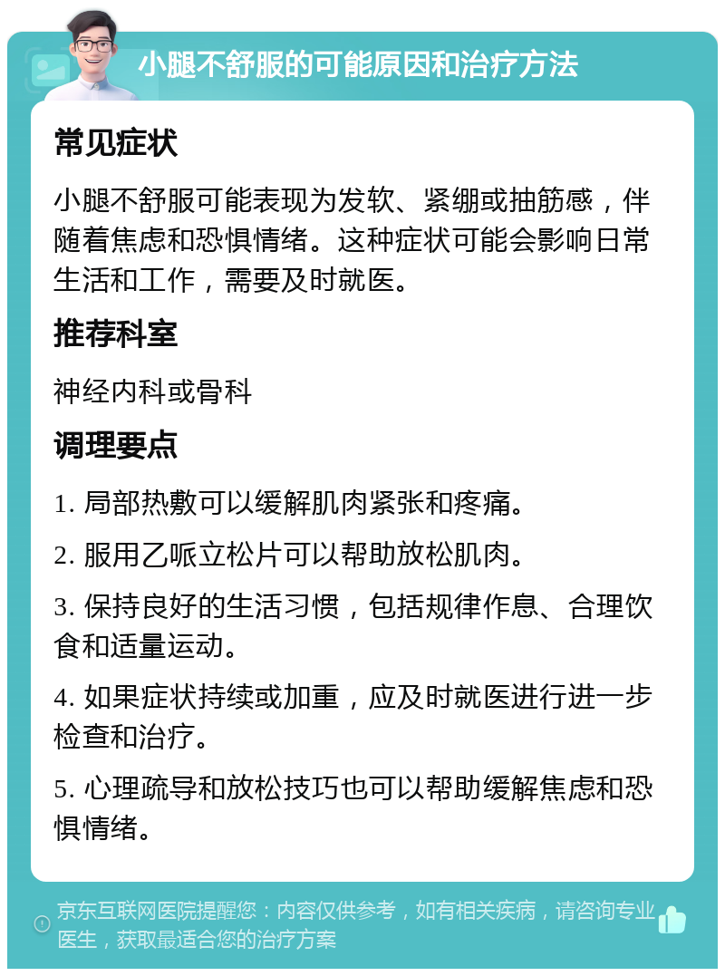 小腿不舒服的可能原因和治疗方法 常见症状 小腿不舒服可能表现为发软、紧绷或抽筋感，伴随着焦虑和恐惧情绪。这种症状可能会影响日常生活和工作，需要及时就医。 推荐科室 神经内科或骨科 调理要点 1. 局部热敷可以缓解肌肉紧张和疼痛。 2. 服用乙哌立松片可以帮助放松肌肉。 3. 保持良好的生活习惯，包括规律作息、合理饮食和适量运动。 4. 如果症状持续或加重，应及时就医进行进一步检查和治疗。 5. 心理疏导和放松技巧也可以帮助缓解焦虑和恐惧情绪。