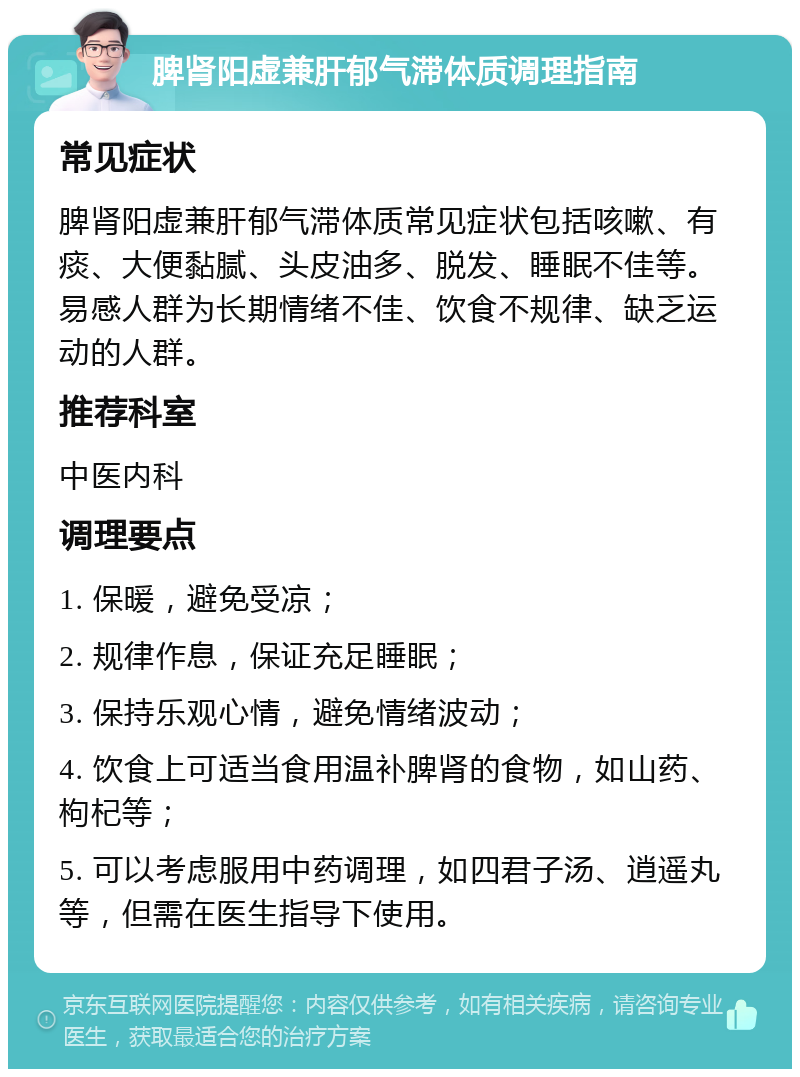 脾肾阳虚兼肝郁气滞体质调理指南 常见症状 脾肾阳虚兼肝郁气滞体质常见症状包括咳嗽、有痰、大便黏腻、头皮油多、脱发、睡眠不佳等。易感人群为长期情绪不佳、饮食不规律、缺乏运动的人群。 推荐科室 中医内科 调理要点 1. 保暖，避免受凉； 2. 规律作息，保证充足睡眠； 3. 保持乐观心情，避免情绪波动； 4. 饮食上可适当食用温补脾肾的食物，如山药、枸杞等； 5. 可以考虑服用中药调理，如四君子汤、逍遥丸等，但需在医生指导下使用。