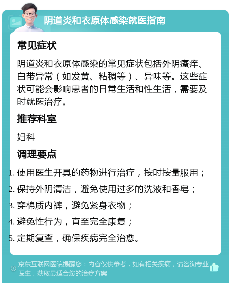 阴道炎和衣原体感染就医指南 常见症状 阴道炎和衣原体感染的常见症状包括外阴瘙痒、白带异常（如发黄、粘稠等）、异味等。这些症状可能会影响患者的日常生活和性生活，需要及时就医治疗。 推荐科室 妇科 调理要点 使用医生开具的药物进行治疗，按时按量服用； 保持外阴清洁，避免使用过多的洗液和香皂； 穿棉质内裤，避免紧身衣物； 避免性行为，直至完全康复； 定期复查，确保疾病完全治愈。