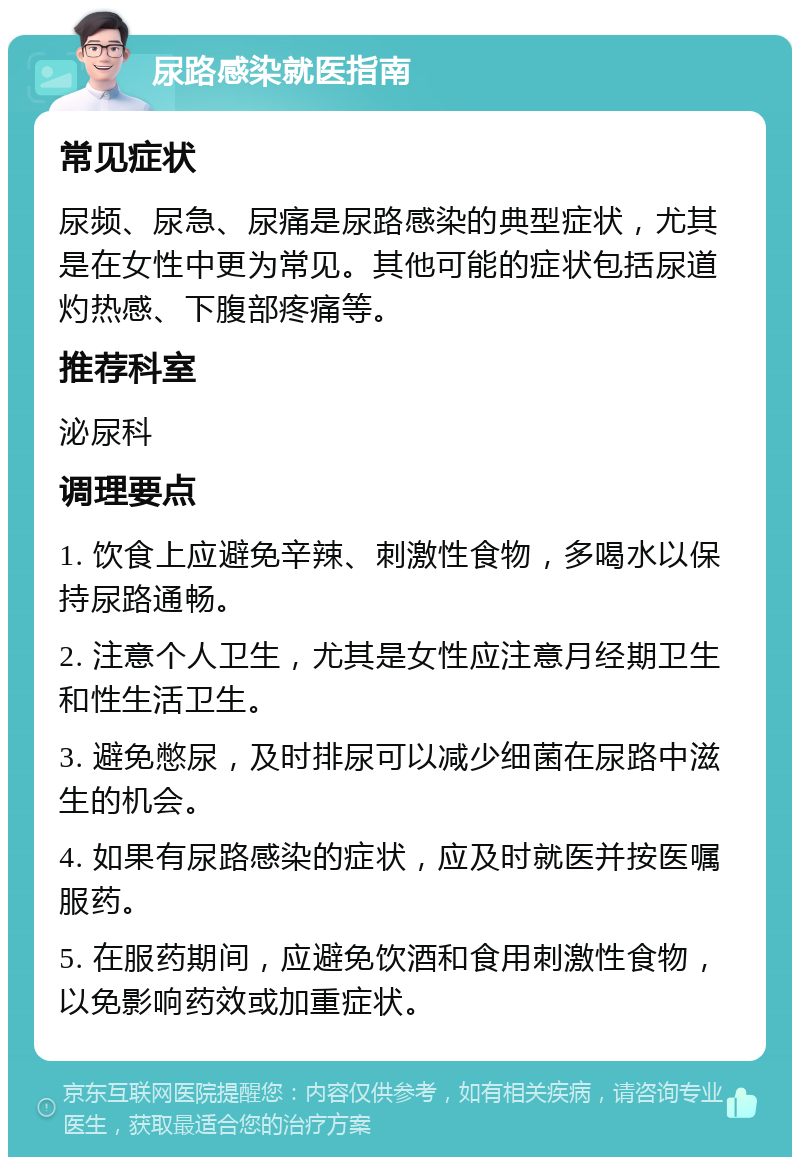 尿路感染就医指南 常见症状 尿频、尿急、尿痛是尿路感染的典型症状，尤其是在女性中更为常见。其他可能的症状包括尿道灼热感、下腹部疼痛等。 推荐科室 泌尿科 调理要点 1. 饮食上应避免辛辣、刺激性食物，多喝水以保持尿路通畅。 2. 注意个人卫生，尤其是女性应注意月经期卫生和性生活卫生。 3. 避免憋尿，及时排尿可以减少细菌在尿路中滋生的机会。 4. 如果有尿路感染的症状，应及时就医并按医嘱服药。 5. 在服药期间，应避免饮酒和食用刺激性食物，以免影响药效或加重症状。