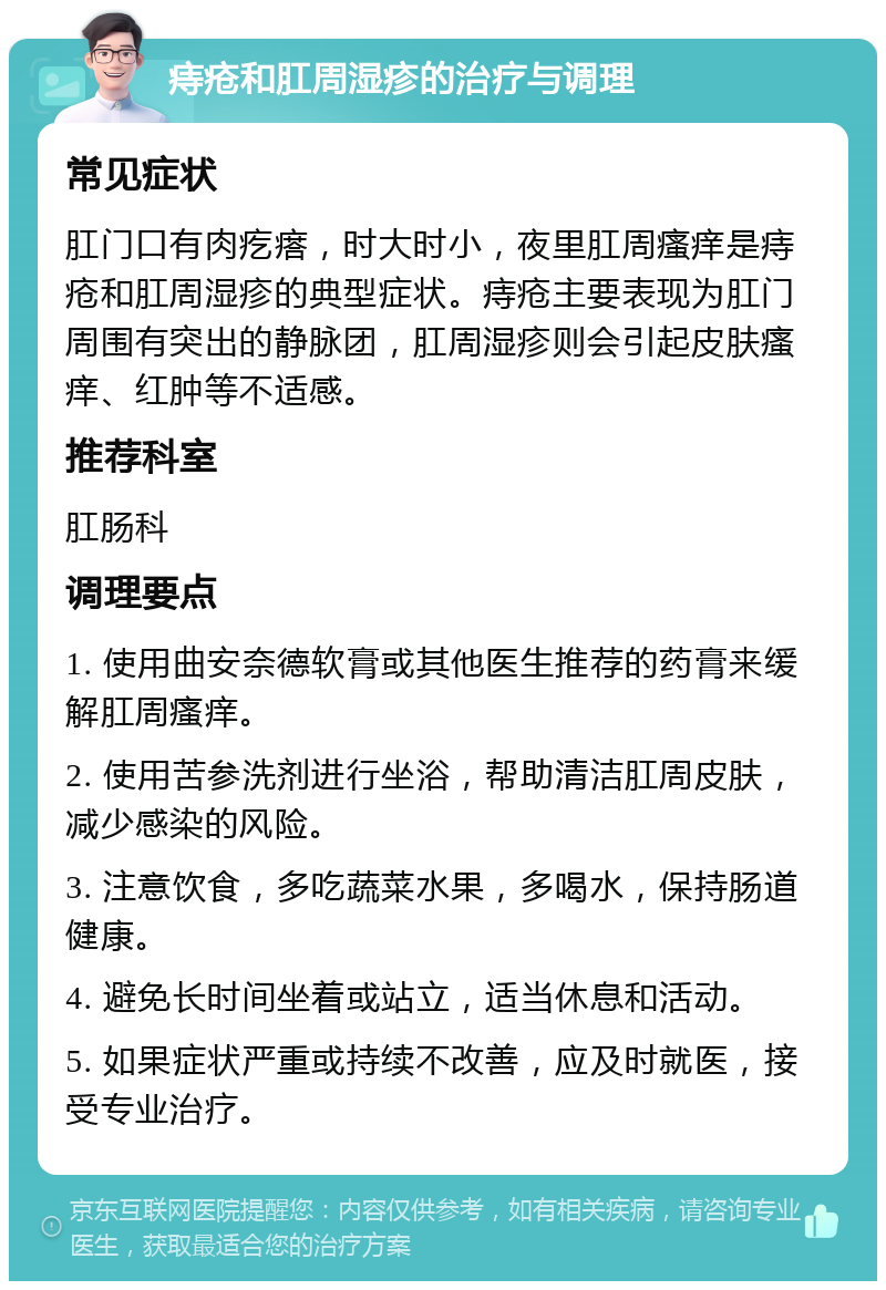 痔疮和肛周湿疹的治疗与调理 常见症状 肛门口有肉疙瘩，时大时小，夜里肛周瘙痒是痔疮和肛周湿疹的典型症状。痔疮主要表现为肛门周围有突出的静脉团，肛周湿疹则会引起皮肤瘙痒、红肿等不适感。 推荐科室 肛肠科 调理要点 1. 使用曲安奈德软膏或其他医生推荐的药膏来缓解肛周瘙痒。 2. 使用苦参洗剂进行坐浴，帮助清洁肛周皮肤，减少感染的风险。 3. 注意饮食，多吃蔬菜水果，多喝水，保持肠道健康。 4. 避免长时间坐着或站立，适当休息和活动。 5. 如果症状严重或持续不改善，应及时就医，接受专业治疗。