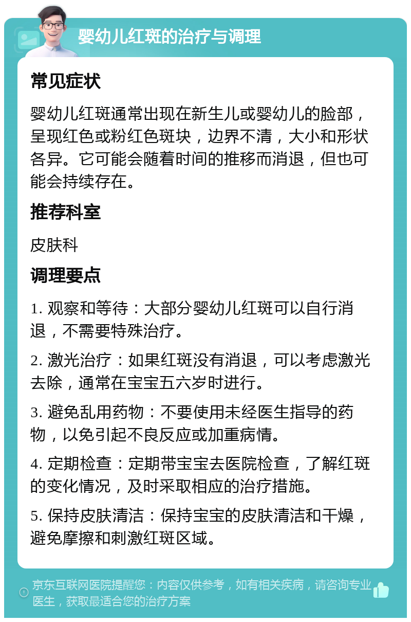 婴幼儿红斑的治疗与调理 常见症状 婴幼儿红斑通常出现在新生儿或婴幼儿的脸部，呈现红色或粉红色斑块，边界不清，大小和形状各异。它可能会随着时间的推移而消退，但也可能会持续存在。 推荐科室 皮肤科 调理要点 1. 观察和等待：大部分婴幼儿红斑可以自行消退，不需要特殊治疗。 2. 激光治疗：如果红斑没有消退，可以考虑激光去除，通常在宝宝五六岁时进行。 3. 避免乱用药物：不要使用未经医生指导的药物，以免引起不良反应或加重病情。 4. 定期检查：定期带宝宝去医院检查，了解红斑的变化情况，及时采取相应的治疗措施。 5. 保持皮肤清洁：保持宝宝的皮肤清洁和干燥，避免摩擦和刺激红斑区域。