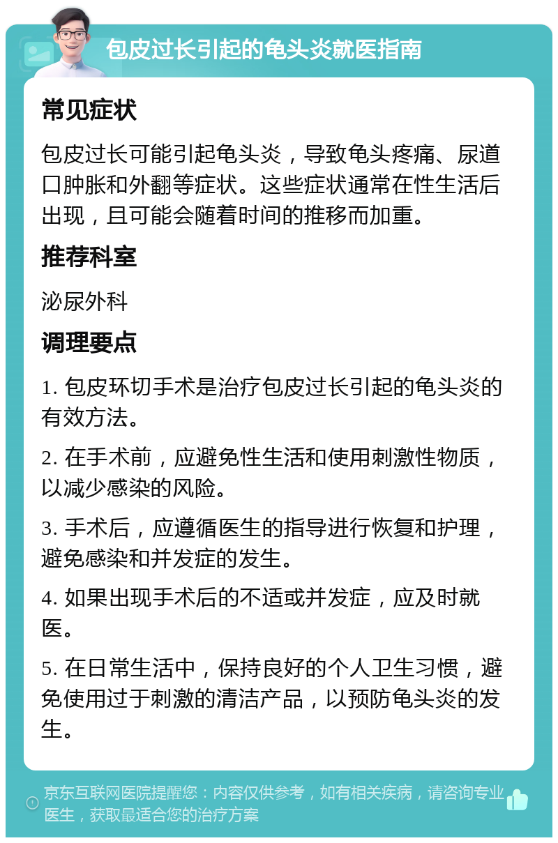 包皮过长引起的龟头炎就医指南 常见症状 包皮过长可能引起龟头炎，导致龟头疼痛、尿道口肿胀和外翻等症状。这些症状通常在性生活后出现，且可能会随着时间的推移而加重。 推荐科室 泌尿外科 调理要点 1. 包皮环切手术是治疗包皮过长引起的龟头炎的有效方法。 2. 在手术前，应避免性生活和使用刺激性物质，以减少感染的风险。 3. 手术后，应遵循医生的指导进行恢复和护理，避免感染和并发症的发生。 4. 如果出现手术后的不适或并发症，应及时就医。 5. 在日常生活中，保持良好的个人卫生习惯，避免使用过于刺激的清洁产品，以预防龟头炎的发生。