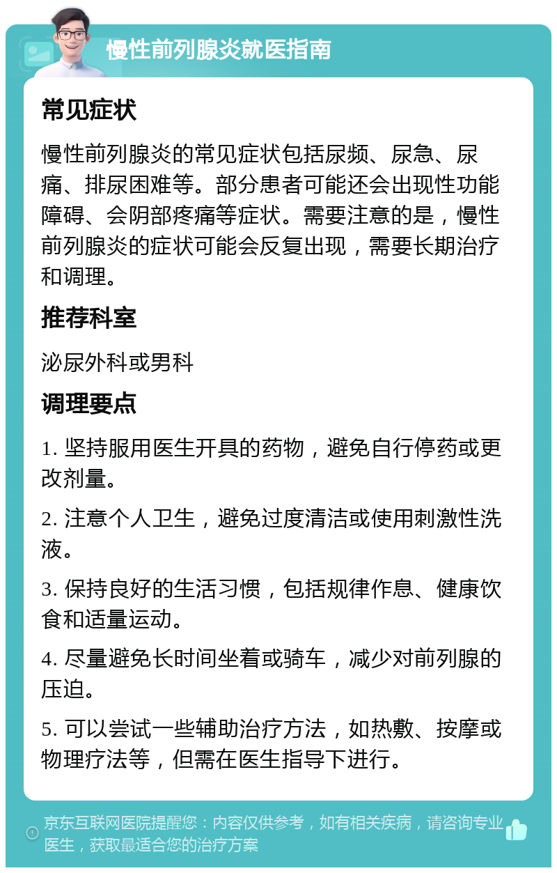 慢性前列腺炎就医指南 常见症状 慢性前列腺炎的常见症状包括尿频、尿急、尿痛、排尿困难等。部分患者可能还会出现性功能障碍、会阴部疼痛等症状。需要注意的是，慢性前列腺炎的症状可能会反复出现，需要长期治疗和调理。 推荐科室 泌尿外科或男科 调理要点 1. 坚持服用医生开具的药物，避免自行停药或更改剂量。 2. 注意个人卫生，避免过度清洁或使用刺激性洗液。 3. 保持良好的生活习惯，包括规律作息、健康饮食和适量运动。 4. 尽量避免长时间坐着或骑车，减少对前列腺的压迫。 5. 可以尝试一些辅助治疗方法，如热敷、按摩或物理疗法等，但需在医生指导下进行。