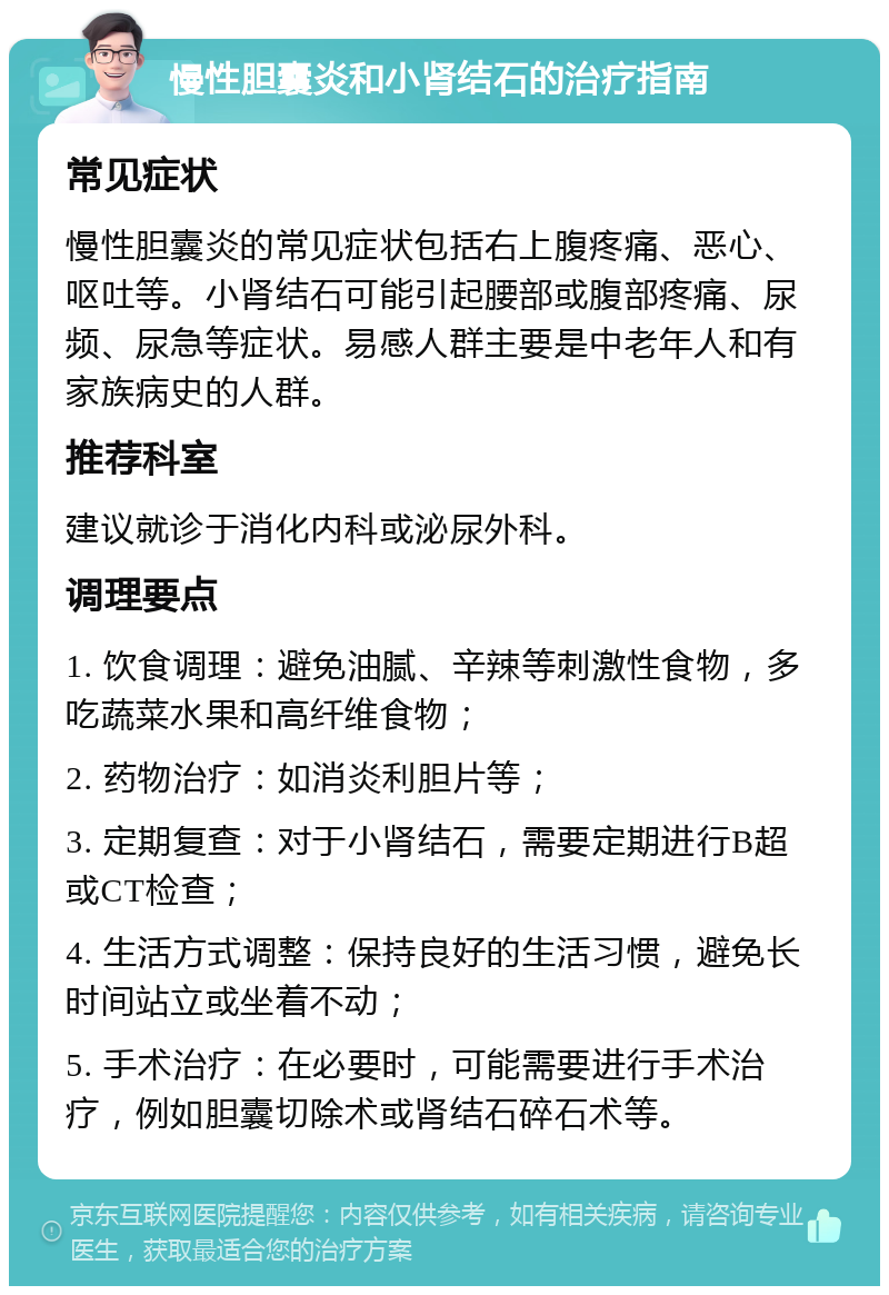 慢性胆囊炎和小肾结石的治疗指南 常见症状 慢性胆囊炎的常见症状包括右上腹疼痛、恶心、呕吐等。小肾结石可能引起腰部或腹部疼痛、尿频、尿急等症状。易感人群主要是中老年人和有家族病史的人群。 推荐科室 建议就诊于消化内科或泌尿外科。 调理要点 1. 饮食调理：避免油腻、辛辣等刺激性食物，多吃蔬菜水果和高纤维食物； 2. 药物治疗：如消炎利胆片等； 3. 定期复查：对于小肾结石，需要定期进行B超或CT检查； 4. 生活方式调整：保持良好的生活习惯，避免长时间站立或坐着不动； 5. 手术治疗：在必要时，可能需要进行手术治疗，例如胆囊切除术或肾结石碎石术等。