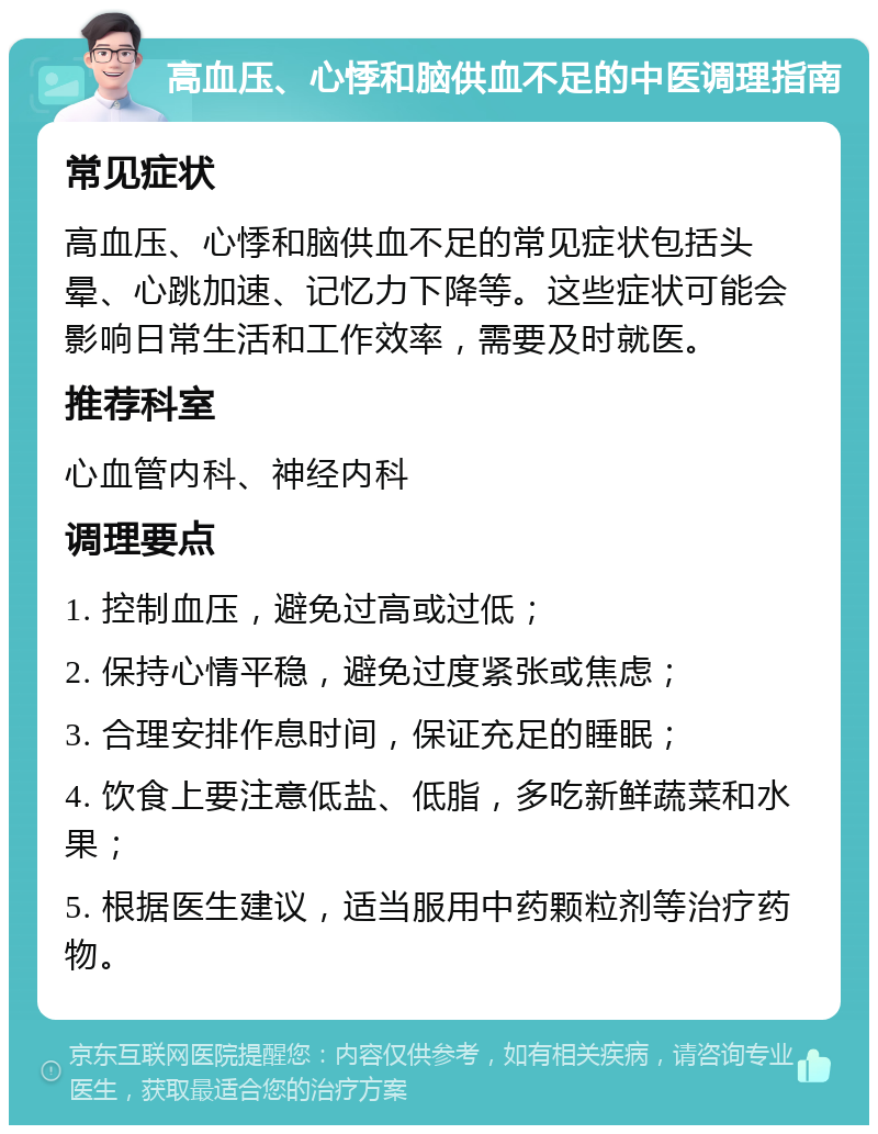 高血压、心悸和脑供血不足的中医调理指南 常见症状 高血压、心悸和脑供血不足的常见症状包括头晕、心跳加速、记忆力下降等。这些症状可能会影响日常生活和工作效率，需要及时就医。 推荐科室 心血管内科、神经内科 调理要点 1. 控制血压，避免过高或过低； 2. 保持心情平稳，避免过度紧张或焦虑； 3. 合理安排作息时间，保证充足的睡眠； 4. 饮食上要注意低盐、低脂，多吃新鲜蔬菜和水果； 5. 根据医生建议，适当服用中药颗粒剂等治疗药物。