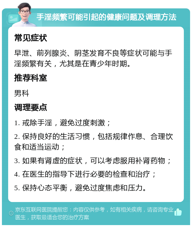 手淫频繁可能引起的健康问题及调理方法 常见症状 早泄、前列腺炎、阴茎发育不良等症状可能与手淫频繁有关，尤其是在青少年时期。 推荐科室 男科 调理要点 1. 戒除手淫，避免过度刺激； 2. 保持良好的生活习惯，包括规律作息、合理饮食和适当运动； 3. 如果有肾虚的症状，可以考虑服用补肾药物； 4. 在医生的指导下进行必要的检查和治疗； 5. 保持心态平衡，避免过度焦虑和压力。